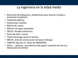 La ingenieria en la edad media
• Desarrollo de Máquinas y dispositivos para ahorrar energía y
aumentar la potencia
• Catedrales góticas
• Imponentes castillos
• Molino de viento
• Molinos de agua mejorados
• 700 Dc. Ruedas hidráulicas
• Torno de hilar a mano
• Timón de bisagra para los barcos
• 900 DC. Arte de construcción de barco-Vikingos
• 1200 DC Aparece el titulo de INGENIERO
• China --- pólvora , manufactura del papel, fundición de hierro y
fabricación de textiles
 