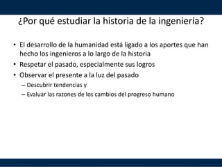 ¿Por qué estudiar la historia de la ingeniería?
• El desarrollo de la humanidad está ligado a los aportes que han
hecho los ingenieros a lo largo de la historia
• Respetar el pasado, especialmente sus logros
• Observar el presente a la luz del pasado
– Descubrir tendencias y
– Evaluar las razones de los cambios del progreso humano
 