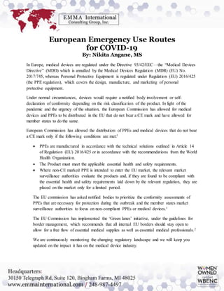 European Emergency Use Routes
for COVID-19
By: Nikita Angane, MS
In Europe, medical devices are regulated under the Directive 93/42/EEC—the “Medical Devices
Directive” (MDD) which is annulled by the Medical Devices Regulation (MDR) (EU) No.
2017/745, whereas Personal Protective Equipment is regulated under Regulation (EU) 2016/425
(the PPE regulation), which covers the design, manufacture, and marketing of personal
protective equipment.
Under normal circumstances, devices would require a notified body involvement or self-
declaration of conformity depending on the risk classification of the product. In light of the
pandemic and the urgency of the situation, the European Commission has allowed for medical
devices and PPEs to be distributed in the EU that do not bear a CE mark and have allowed for
member states to do the same.
European Commission has allowed the distribution of PPEs and medical devices that do not bear
a CE mark only if the following conditions are met:1
 PPEs are manufactured in accordance with the technical solutions outlined in Article 14
of Regulation (EU) 2016/425 or in accordance with the recommendations from the World
Health Organization.
 The Product must meet the applicable essential health and safety requirements.
 Where non-CE marked PPE is intended to enter the EU market, the relevant market
surveillance authorities evaluate the products and, if they are found to be compliant with
the essential health and safety requirements laid down by the relevant regulation, they are
placed on the market only for a limited period.
The EU commission has asked notified bodies to prioritize the conformity assessments of
PPEs that are necessary for protection during the outbreak and the member states market
surveillance authorities to focus on non-compliant PPEs or medical devices.1
The EU Commission has implemented the ‘Green lanes’ initiative, under the guidelines for
border management, which recommends that all internal EU borders should stay open to
allow for a free flow of essential medical supplies as well as essential medical professionals.2
We are continuously monitoring the changing regulatory landscape and we will keep you
updated on the impact it has on the medical device industry.
 