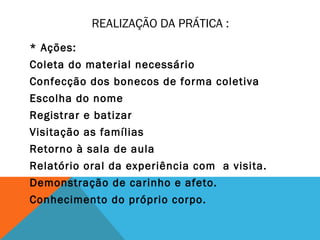 REALIZAÇÃO DA PRÁTICA : 
* Ações: 
Coleta do material necessário 
Confecção dos bonecos de forma coletiva 
Escolha do nome 
Registrar e batizar 
Visitação as famílias 
Retorno à sala de aula 
Relatório oral da experiência com a visita. 
Demonstração de carinho e afeto. 
Conhecimento do próprio corpo. 
 