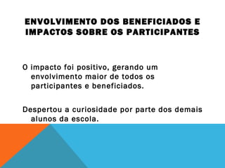 ENVOLVIMENTO DOS BENEFICIADOS E 
IMPACTOS SOBRE OS PARTICIPANTES 
O impacto foi positivo, gerando um 
envolvimento maior de todos os 
participantes e beneficiados. 
Despertou a curiosidade por parte dos demais 
alunos da escola. 
 