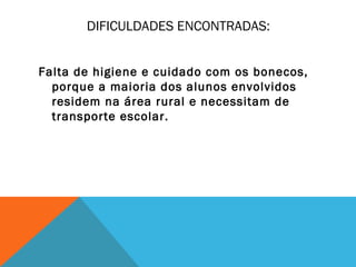 DIFICULDADES ENCONTRADAS: 
Falta de higiene e cuidado com os bonecos, 
porque a maioria dos alunos envolvidos 
residem na área rural e necessitam de 
transporte escolar. 
 