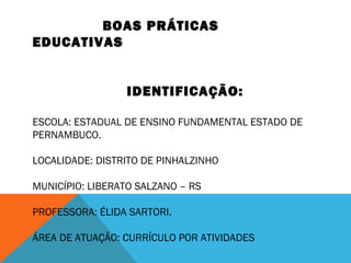 BOAS PRÁTICAS 
EDUCATIVAS 
IDENTIFICAÇÃO: 
ESCOLA: ESTADUAL DE ENSINO FUNDAMENTAL ESTADO DE 
PERNAMBUCO. 
LOCALIDADE: DISTRITO DE PINHALZINHO 
MUNICÍPIO: LIBERATO SALZANO – RS 
PROFESSORA: ÉLIDA SARTORI. 
ÁREA DE ATUAÇÃO: CURRÍCULO POR ATIVIDADES 
 