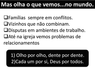Famílias sempre em conflitos.
Vizinhos que não combinam.
Disputas em ambientes de trabalho.
Até na igreja vemos problemas de
relacionamentos
Mas olha o que vemos...no mundo.
1) Olho por olho, dente por dente.
2)Cada um por si, Deus por todos.
 