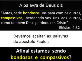 "Antes, sede bondosos uns para com os outros,
compassivos, perdoando-vos uns aos outros,
como também Deus perdoou em Cristo“
Efésios. 4:32
Devemos aceitar as palavras
do apóstolo Paulo :
A palavra de Deus diz
Afinal estamos sendo
bondosos e compassivos?
 