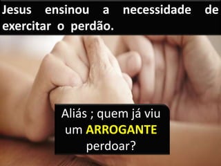 Jesus ensinou a necessidade de
exercitar o perdão.
Aliás ; quem já viu
um ARROGANTE
perdoar?
 