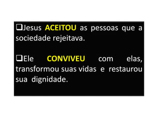 Jesus ACEITOU as pessoas que a
sociedade rejeitava.
Ele CONVIVEU com elas,
transformou suas vidas e restaurou
sua dignidade.
 