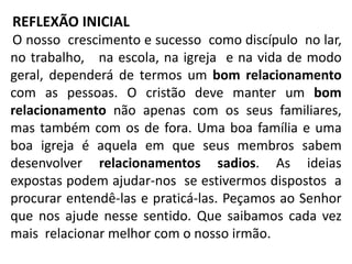 REFLEXÃO INICIAL
O nosso crescimento e sucesso como discípulo no lar,
no trabalho, na escola, na igreja e na vida de modo
geral, dependerá de termos um bom relacionamento
com as pessoas. O cristão deve manter um bom
relacionamento não apenas com os seus familiares,
mas também com os de fora. Uma boa família e uma
boa igreja é aquela em que seus membros sabem
desenvolver relacionamentos sadios. As ideias
expostas podem ajudar-nos se estivermos dispostos a
procurar entendê-las e praticá-las. Peçamos ao Senhor
que nos ajude nesse sentido. Que saibamos cada vez
mais relacionar melhor com o nosso irmão.
 