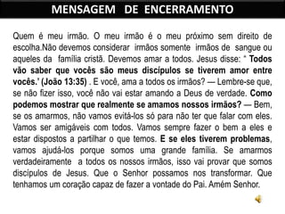 Quem é meu irmão. O meu irmão é o meu próximo sem direito de
escolha.Não devemos considerar irmãos somente irmãos de sangue ou
aqueles da família cristã. Devemos amar a todos. Jesus disse: “ Todos
vão saber que vocês são meus discípulos se tiverem amor entre
vocês.’ (João 13:35) . E você, ama a todos os irmãos? — Lembre-se que,
se não fizer isso, você não vai estar amando a Deus de verdade. Como
podemos mostrar que realmente se amamos nossos irmãos? — Bem,
se os amarmos, não vamos evitá-los só para não ter que falar com eles.
Vamos ser amigáveis com todos. Vamos sempre fazer o bem a eles e
estar dispostos a partilhar o que temos. E se eles tiverem problemas,
vamos ajudá-los porque somos uma grande família. Se amarmos
verdadeiramente a todos os nossos irmãos, isso vai provar que somos
discípulos de Jesus. Que o Senhor possamos nos transformar. Que
tenhamos um coração capaz de fazer a vontade do Pai. Amém Senhor.
MENSAGEM DE ENCERRAMENTO
 