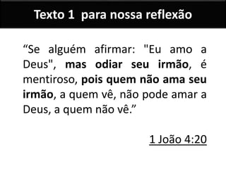 Texto 1 para nossa reflexão
“Se alguém afirmar: "Eu amo a
Deus", mas odiar seu irmão, é
mentiroso, pois quem não ama seu
irmão, a quem vê, não pode amar a
Deus, a quem não vê.”
1 João 4:20
 