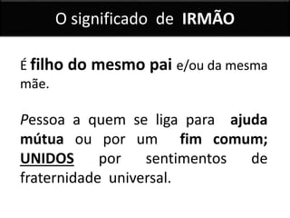 É filho do mesmo pai e/ou da mesma
mãe.
Pessoa a quem se liga para ajuda
mútua ou por um fim comum;
UNIDOS por sentimentos de
fraternidade universal.
O significado de IRMÃO
 