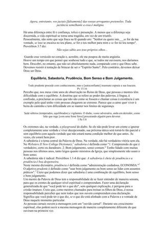 Agora, entretanto, vos jactais [falsamente] das vossas arrogantes pretensões. Toda
jactância semelhante a essa é maligna.
Há uma diferença entre fé e confiança, tolice e presunção. A menos que a diferença seja
discernida, a vida espiritual se torna uma tragédia, em vez de um triunfo.
Pessoalmente, não sinto que seja fraca na fé quando oro: "Senhor eu quero isto___se for da tua
vontade, se isso se encaixa no teu plano, se for o teu melhor para mim e se for no teu tempo".
Provérbios 3.7 diz:
Não sejas sábio aos teus próprios olhos...
Guardo esse versículo no coração e, acredite, ele me poupou de muita angústia.
Houve um tempo em que pensei que soubesse tudo e que, se todos me ouvissem, nos daríamos
bem. Descobri, no entanto, que não sei absolutamente nada, comparado com o que Deus sabe.
Devemos resistir à tentação de brincar de ser o "Espírito Santo". Pelo contrário, devemos deixar
Deus ser Deus.
Equilíbrio, Sabedoria, Prudência, Bom Senso e Bom Julgamento.
Todo prudente procede com conhecimento, mas o [autoconfiante] insensato espraia a sua loucura.
Pv 13.16
Percebo que, nos meus vinte anos de observação no Reino de Deus, que pessoas e mestres têm
dificuldade com o equilíbrio. A doutrina que se refere ao poder das palavras, à língua, à
confissão, a proclamar as coisas que não são como se fossem e chamar coisas à existência é um
exemplo pelo qual tenho visto pessoas chegarem ao extremo. Parece que a carne quer viver à
beira do caminho e tem dificuldade em se manter nos limites de segurança.
Sede sóbrios (temperados, equilibrados) e vigilantes. O diabo, vosso adversário, anda em derredor, como
leão que ruge [com uma fome feroz] procurando alguém para devorar.
1 Pe 5.8
Os extremos são, na verdade, o playground do diabo. Se ele não pode levar um crente a ignorar
completamente uma verdade e viver decepcionado, sua próxima tática será torná-lo tão parcial e
sem equilíbrio com aquela verdade que não estará numa condição melhor do que antes. Às
vezes, ele estará bem pior.
A sabedoria é o tema central da Palavra de Deus. Na verdade, não há verdadeira vitória sem ela.
No Websters II New College Dictionary,1
sabedoria é definida como "1. Compreensão do que é
verdadeiro, certo ou duradouro. 2. Bom julgamento, senso comum." Tenho lidado com muitas
pessoas nos últimos anos, tanto leigos quanto ministros da Igreja, que simplesmente não usam o
bom senso.
A sabedoria não é radical. Provérbios 1.1-4 diz que: A sabedoria ê cheia de prudência e a
prudência é boa despenseira.
Neste mesmo dicionário, prudência é definida como "administração cuidadosa, ECONOMIA."2
O adjetivo prudente é definido como "usar bom julgamento ou bom senso ao lidar com assuntos
práticos".3
Creio que podemos dizer que sabedoria é uma combinação de equilíbrio, bom senso
e bom julgamento.
Um mestre da Palavra de Deus tem a responsabilidade de se fazer entender de maneira sensata,
para que os crentes de qualquer nível espiritual o compreendam. Fazer uma declaração
generalizada de que "você pode ter o que diz", sem qualquer explicação, é perigosa para o
cristão imaturo. Creio que, como mestres chamados para treinar os filhos de Deus, é nossa
responsabilidade perceber que nem todos que nos ouvem compreendem essa declaração.
Significa que você pode ter o que diz, se o que diz está alinhado com a Palavra e a vontade de
Deus naquele momento particular.
As pessoas carnais ouvem a mensagem com um "ouvido carnal". Durante seu crescimento
espiritual, elas podem ouvir a mesma mensagem de maneira completamente diferente do que
ouviram na primeira vez.
 