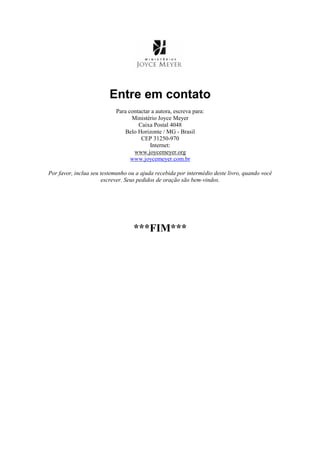 Entre em contato
Para contactar a autora, escreva para:
Ministério Joyce Meyer
Caixa Postal 4048
Belo Horizonte / MG - Brasil
CEP 31250-970
Internet:
www.joycemeyer.org
www.joycemeyer.com.br
Por favor, inclua seu testemunho ou a ajuda recebida por intermédio deste livro, quando você
escrever. Seus pedidos de oração são bem-vindos.
***FIM***
 