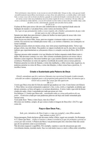 Pois tu formaste o meu interior, tu me teceste no seio de minha mãe. Graças te dou, visto que por modo
assombrosamente maravilhoso me formaste; as tuas obras são admiráveis, e a minha alma o sabe muito
bem; os meus ossos não te foram encobertos, quando no oculto fui formado e entretecido [como se tecido
de várias cores] como nas profundezas da terra [uma região de trevas e mistério]. Os teus olhos me
viram a substância ainda informe, e no teu livro foram escritos todos os meus dias [de minha vida], cada
um deles escrito e determinado, quando nem um deles havia ainda.
SI 139.13-16
O plano de Deus para nossa vida tem sido estabelecido no reino espiritual desde antes da
fundação do mundo e é um plano bom, como vemos em Jeremias 29.11:
Eu é que sei que pensamentos tenho a vosso respeito, diz o Senhor; pensamentos de paz e não
de mal, para vos dar o fim que desejais.
Satanás tem dado duro para destruir o plano do Senhor na maior parte de nossa vida e tem
alcançado alto índice de sucesso.
Deus enviou seu único filho, Jesus, para nos resgatar e restaurar todas as coisas na ordem
correta. Ele escreveu sua vontade para nossa vida, e, se crermos e falarmos, isso começará a se
tornar realidade.
Algumas pessoas crêem em muitas coisas, mas vêem pouca manifestação delas. Talvez seja
porque crêem, mas não falam. Elas podem ver algum resultado de sua fé, mas não os resultados
radicais que experimentariam se colocassem a boca e o coração a serviço de Deus. (Rm 10.9-
10.)
Algumas pessoas estão tentando viver nas bênçãos do Senhor enquanto ainda falam como o
diabo. Não devemos cometer esse erro. Não veremos resultados positivos em nossa vida se
falarmos coisas negativas. Devemos lembrar que o que estamos falando estamos trazendo à
existência. Penetramos no reino do espírito e recebendo de acordo com as nossas palavras.
Podemos penetrar no reino de Satanás, o reino das maldições, e obter coisas más, negativas, ou
podemos penetrar no reino de Deus, o reino das bênçãos, e obter coisas boas e positivas. A
escolha é nossa.
Criado e Sustentado pela Palavra de Deus
Pela fé, entendemos que foi o universo [durante eras sucessivas] formado (confeccionado,
colocado em ordem e equipado para o seu propósito) pela palavra de Deus, de maneira que o
visível veio a existir das coisas que não aparecem.
Hb 11.3
A terra que Deus criou não foi feita de material que pudesse ser visto. Como lemos em Gênesis
1, Deus falou e as coisas começaram a aparecer: a luz, o céu, a terra, a vegetação, as plantas que
davam sementes, as feras selvagens e os animais domésticos. A terra e tudo o que nela há foram
criados do nada, e hoje é sustentada por nada que possa ser visto.
Em Hebreus 1.3, lemos que Deus está... sustentando todas as coisas pela palavra do seu
poder... O universo criado por suas poderosas palavras até hoje está sendo sustentado pela
mesma coisa.
Você pode dizer: "Bem, é claro Joyce, mas ele é Deus".
Devemos nos lembrar, sempre, de que somos criados à imagem de Deus (Gn 1.26-27) e agir
como ele.
Faça o Que Deus Faz...
Sede, pois, imitadores de Deus [copie-o e siga seu exemplo], como filhos amados
[que imitam os pais]. Ef 5.1
Nessa passagem, Paulo declarou que devemos imitar a Deus, seguir seu exemplo. Em Romanos
4.17, lemos que Deus... vivifica os mortos e chama à existência [o que ele prometeu e previu] as
coisas que não existem. A Palavra de Deus é sua promessa para nós e devemos falar das coisas
que ele nos promete como se já existissem.
Não devemos esquecer o equilíbrio. Por exemplo, vejamos o caso de uma pessoa que está
visivelmente doente, tossindo muito. Sua voz está muito rouca e o nariz e olhos estão vermelhos
 