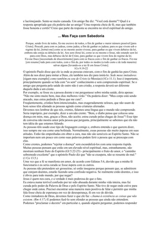 e lacrimejando. Sente-se muito cansada. Um amigo lhe diz: "Você está doente"? Qual é a
resposta apropriada que ela poderia dar ao amigo? Uma resposta cheia de fé, mas que também
fosse honesta e cortês? Creio que parte da resposta se encontra no nível espiritual do amigo.
... Mas Faça com Sabedoria
Porque, sendo livre de todos, fiz-me escravo de todos, a fim de ganhar o maior número possível [para
Cristo]. Procedi, para com os judeus, como judeu, a fim de ganhar os judeus; para os que vivem sob o
regime da lei, [tornei-me] como se eu mesmo assim vivesse, para ganhar os que vivem debaixo da lei,
embora não esteja eu debaixo da lei. Aos sem (fora) lei, como se eu mesmo o fosse, não estando sem lei
para com Deus, mas debaixo da lei de Cristo, para ganhar os que vivem fora do regime da lei.
Fiz-me fraco [necessitado de discernimento] para com os fracos com o fim de ganhar os fracos. Fiz-me
[em resumo] tudo para com todos, com o fim de, por todos os modos (a todo custo e de toda maneira)
salvar alguns [levando-os a ter fé em Jesus Cristo].
1Co 9.19-22
O apóstolo Paulo disse que ele ia onde as pessoas estavam, com o fim de ganhá-las para Cristo.
Além de nos dizer para imitar a Deus, ele também nos diz para imitá-lo: Sede meus imitadores
[sigam meu exemplo] como também eu sou de Cristo (o Messias) (1Co 11.1). Isso é importante,
principalmente quando se lida com "os sem" conhecimento e sem compreensão espiritual. Se o
amigo que pergunta pela saúde do outro não é um cristão, a resposta deverá ser diferente
daquela dada a um crente.
Por exemplo, se fosse eu a pessoa doente e me perguntasse sobre minha saúde, diria apenas:
"Não me sinto muito bem, mas dias melhores virão." Ou poderia dizer: "Meu corpo está sendo
atacado, mas estou pedindo a Deus que me cure".
Freqüentemente, cristãos bem-intencionados, mas exageradamente zelosos, que não usam de
bom senso têm afastado as pessoas agindo como criaturas alienadas.
Devemos nos lembrar de que nós, crentes, falamos uma língua que o mundo não compreende.
Seria impróprio, por exemplo, dizer a um não crente: "Bem, o diabo pensa que colocou uma
doença em mim, mas, graças a Deus, não aceito; estou curado pelas chagas de Jesus"! Esse tipo
de conversa não mostra amor pela pessoa que pergunta, principalmente se sabemos que ela não
tem idéia do que estamos falando.
As pessoas têm usado esse tipo de linguagem comigo e, embora entenda o que querem dizer,
isso sempre me soa como uma bofetada. Normalmente, essas pessoas são muito ásperas em suas
atitudes. Estão tão empenhadas em obter a cura, mas não são sensíveis ao Espírito Santo. Não se
importam nem um pouco em como suas palavras podem ferir a pessoa que se preocupa com
elas.
Como crentes, podemos "rejeitar a doença" sem escandalizá-los com uma resposta ríspida.
Muitas pessoas pensam que estão em um elevado nível espiritual, mas, estranhamente, não
mostram nenhum fruto do Espírito (Gl 5.22-23) - principalmente o fruto do amor, o "caminho
sobremodo excelente" que o apóstolo Paulo diz que "não se exaspera, não se ressente do mal."
(1 Co 13.5.)
Uma vez que a fé se manifesta em amor, de acordo com Gálatas 5.6, duvido que a minha fé
funcionaria e eu seria curada se fosse áspera com os outros.
As pessoas não pretendem ser grosseiras; só estão inseguras porque pensam que, se admitirem
que estejam doentes, estarão fazendo uma confissão negativa. Se realmente estão doentes, e isso
é óbvio para todo mundo, por que negar?
Jesus é quem nos cura, e a verdade é mais poderosa do que o fato.
Eu estava numa terrível confusão por ter sido abusada durante minha vida inteira, mas fui
curada pelo poder da Palavra de Deus e pelo Espírito Santo. Não tive de negar onde estive para
chegar onde estou. Precisei encontrar uma maneira mais positiva de falar e permitir que minha
fala fosse cheia de esperança em vez de desesperança, fé em vez de dúvida.
Como imitadores de Deus, devemos fazer o que ele faz - chama à existência as coisas que não
existem. (Rm 4.17.) E podemos fazê-lo sem ofender as pessoas que ainda não entendem.
Podemos "proclamar o decreto" em particular e, quando alguém perguntar, podemos responder
 