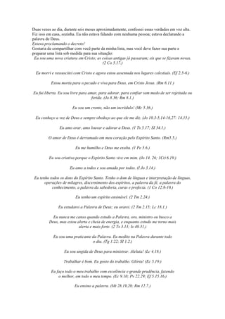 Duas vezes ao dia, durante seis meses aproximadamente, confessei essas verdades em voz alta.
Fiz isso em casa, sozinha. Eu não estava falando com nenhuma pessoa; estava declarando a
palavra de Deus.
Estava proclamando o decreto!
Gostaria de compartilhar com você parte da minha lista, mas você deve fazer sua parte e
preparar uma lista sob medida para sua situação:
Eu sou uma nova criatura em Cristo; as coisas antigas já passaram; eis que se fizeram novas.
(2 Co 5.17.)
Eu morri e ressuscitei com Cristo e agora estou assentada nos lugares celestiais. (Ef 2.5-6.)
Estou morta para o pecado e viva para Deus, em Cristo Jesus. (Rm 6.11.)
Eu fui liberta. Eu sou livre para amar, para adorar, para confiar sem medo de ser rejeitada ou
ferida. (Jo 8.36; Rm 8.1.)
Eu sou um crente, não um incrédulo! (Mc 5.36.)
Eu conheço a voz de Deus e sempre obedeço ao que ele me diz. (Jo 10.3-5,14-16,27: 14.15.)
Eu amo orar, amo louvar e adorar a Deus. (1 Ts 5.17; SI 34.1.)
O amor de Deus é derramado em meu coração pelo Espírito Santo. (Rm5.5.)
Eu me humilho e Deus me exalta. (1 Pe 5.6.)
Eu sou criativa porque o Espírito Santo vive em mim. (Jo 14. 26; 1CO 6.19.)
Eu amo a todos e sou amada por todos. (I Jo 3.14.)
Eu tenho todos os dons do Espírito Santo. Tenho o dom de línguas e interpretação de línguas,
operações de milagres, discernimento dos espíritos, a palavra da fé, a palavra do
conhecimento, a palavra da sabedoria, curas e profecia. (1 Co 12.8-10.)
Eu tenho um espírito ensinável. (2 Tm 2.24.)
Eu estudarei a Palavra de Deus; eu orarei. (2 Tm 2.15; Lc 18.1.)
Eu nunca me canso quando estudo a Palavra, oro, ministro ou busco a
Deus, mas estou alerta e cheia de energia, e enquanto estudo me torno mais
alerta e mais forte. (2 Ts 3.13; Is 40.31.)
Eu sou uma praticante da Palavra. Eu medito na Palavra durante todo
o dia. (Tg 1.22; SI 1.2.)
Eu sou ungida de Deus para ministrar. Aleluia! (Lc 4.18.)
Trabalhar é bom. Eu gosto do trabalho. Glória! (Ec 5.19.)
Eu faço todo o meu trabalho com excelência e grande prudência, fazendo
o melhor, em todo o meu tempo. (Ec 9.10; Pv 22.29; Ef 5.15.16.)
Eu ensino a palavra. (Mt 28.19,20; Rm 12.7.)
 