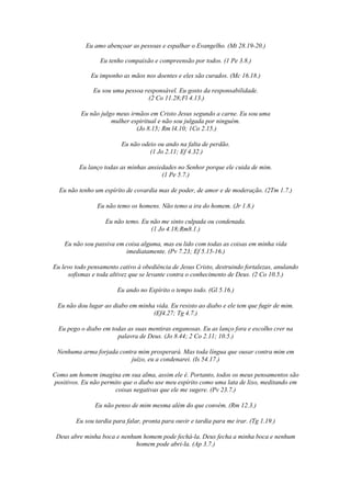 Eu amo abençoar as pessoas e espalhar o Evangelho. (Mt 28.19-20.)
Eu tenho compaixão e compreensão por todos. (1 Pe 3.8.)
Eu imponho as mãos nos doentes e eles são curados. (Mc 16.18.)
Eu sou uma pessoa responsável. Eu gosto da responsabilidade.
(2 Co 11.28;Fl 4.13.)
Eu não julgo meus irmãos em Cristo Jesus segundo a carne. Eu sou uma
mulher espiritual e não sou julgada por ninguém.
(Jo 8.15; Rm l4.10; 1Co 2.15.)
Eu não odeio ou ando na falta de perdão.
(1 Jo 2.11; Ef 4.32.)
Eu lanço todas as minhas ansiedades no Senhor porque ele cuida de mim.
(1 Pe 5.7.)
Eu não tenho um espírito de covardia mas de poder, de amor e de moderação. (2Tm 1.7.)
Eu não temo os homens. Não temo a ira do homem. (Jr 1.8.)
Eu não temo. Eu não me sinto culpada ou condenada.
(1 Jo 4.18;Rm8.1.)
Eu não sou passiva em coisa alguma, mas eu lido com todas as coisas em minha vida
imediatamente. (Pv 7.23; Ef 5.15-16.)
Eu levo todo pensamento cativo à obediência de Jesus Cristo, destruindo fortalezas, anulando
sofismas e toda altivez que se levante contra o conhecimento de Deus. (2 Co 10.5.)
Eu ando no Espírito o tempo todo. (Gl 5.16.)
Eu não dou lugar ao diabo em minha vida. Eu resisto ao diabo e ele tem que fugir de mim.
(Ef4.27; Tg 4.7.)
Eu pego o diabo em todas as suas mentiras enganosas. Eu as lanço fora e escolho crer na
palavra de Deus. (Jo 8.44; 2 Co 2.11; 10.5.)
Nenhuma arma forjada contra mim prosperará. Mas toda língua que ousar contra mim em
juízo, eu a condenarei. (Is 54.17.)
Como um homem imagina em sua alma, assim ele é. Portanto, todos os meus pensamentos são
positivos. Eu não permito que o diabo use meu espírito como uma lata de lixo, meditando em
coisas negativas que ele me sugere. (Pv 23.7.)
Eu não penso de mim mesma além do que convém. (Rm 12.3.)
Eu sou tardia para falar, pronta para ouvir e tardia para me irar. (Tg 1.19.)
Deus abre minha boca e nenhum homem pode fechá-la. Deus fecha a minha boca e nenhum
homem pode abri-la. (Ap 3.7.)
 
