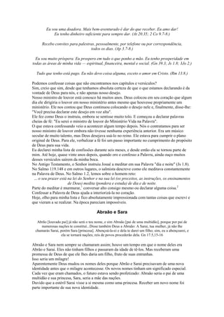 Eu sou uma doadora. Mais bem-aventurado é dar do que receber. Eu amo dar!
Eu tenho dinheiro suficiente para sempre dar. (At 20.35; 2 Co 9.7-8.)
Recebo convites para palestras, pessoalmente, por telefone ou por correspondência,
todos os dias. (Ap 3.7-8.)
Eu sou muito próspera. Eu prospero em tudo o que ponho a mão. Eu tenho prosperidade em
todas as áreas de minha vida — espiritual, financeira, mental e social. (Gn 39.3; Js 1.8; 3Jo 2.)
Tudo que tenho está pago. Eu não devo coisa alguma, exceto o amor em Cristo. (Rm 13.8.)
Podemos confessar coisas que não encontramos nos capítulos e versículos?
Sim, creio que sim, desde que tenhamos absoluta certeza de que o que estamos declarando é da
vontade de Deus para nós, e não apenas nosso desejo.
Nosso ministro de louvor está conosco há muitos anos. Deus colocou em seu coração que algum
dia ele dirigiria o louvor em nosso ministério antes mesmo que houvesse propriamente um
ministério. Ele nos contou que Deus continuou colocando o desejo nele e, finalmente, disse-lhe:
"Você precisa declarar este desejo em voz alta".
Ele fez como Deus o instruiu, embora se sentisse muito tolo. E começou a declarar palavras
cheias de fé: "Eu serei o ministro de louvor do Ministério Vida na Palavra".
O que estava confessando veio a acontecer algum tempo depois. Nós o contratamos para ser
nosso ministro de louvor embora não tivesse nenhuma experiência anterior. Era um músico
secular de muito talento, mas Deus desejava usá-lo no reino. Ele estava para cumprir o plano
original de Deus. Para ele, verbalizar a fé foi um passo importante no cumprimento do propósito
de Deus para sua vida.
Eu declarei minha lista de confissões durante seis meses, e desde então ela se tornou parte de
mim. Até hoje, quase vinte anos depois, quando oro e confesso a Palavra, ainda ouço muitos
desses versículos saírem da minha boca.
No Antigo Testamento, o Senhor instruiu Josué a meditar em sua Palavra "dia e noite" (Js 1.8).
No Salmo 119.148 e em outros lugares, o salmista descreve como ele meditava constantemente
na Palavra de Deus. No Salmo 1.2, lemos sobre o homem reto:
... o seu prazer está na lei do Senhor e na sua lei (os preceitos, as instruções, os ensinamentos
de Deus) medita (pondera e estuda) de dia e de noite.
Parte do meditar é murmurar,1
conversar alto consigo mesmo ou declarar alguma coisa.2
Confessar a Palavra de Deus ajuda a interiorizá-la no coração.
Hoje, olho para minha lista e fico absolutamente impressionada com tantas coisas que escrevi e
que vieram a se realizar. Na época pareciam impossíveis.
Abraão e Sara
Abrão [louvado pai] já não será o teu nome, e sim Abraão [pai de uma multidão], porque por pai de
numerosas nações te constituí...Disse também Deus a Abraão: A Sarai, tua mulher, já não lhe
chamarás Sarai, porém Sara [princesa]. Abençoá-la-ei e dela te darei um filho; sim, eu a abençoarei, e
ela se tornará nações; reis de povos procederão dela. Gn 17.5,15-16
Abraão e Sara nem sempre se chamaram assim; houve um tempo em que o nome deles era
Abrão e Sarai. Eles não tinham filhos e passaram da idade de tê-los. Mas receberam uma
promessa de Deus de que ele lhes daria um filho, fruto de suas entranhas.
Isso seria um milagre!
Aparentemente Deus mudou os nomes deles porque Abrão e Sarai precisavam de uma nova
identidade antes que o milagre acontecesse. Os novos nomes tinham um significado especial.
Cada vez que eram chamados, o futuro estava sendo profetizado: Abraão seria o pai de uma
multidão e sua princesa, Sara, seria a mãe das nações.
Duvido que a estéril Sarai visse a si mesma como uma princesa. Receber um novo nome foi
parte importante de sua nova identidade.
 