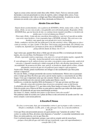 Agora as coisas certas estavam sendo ditas sobre Abrão e Sarai. Palavras estavam sendo
declaradas e estavam penetrando no reino do espírito, onde o milagre deles estava. Essas
palavras começaram a dar vida ao milagre que Deus tinha prometido. As palavras na terra
entraram em acordo com a palavra de Deus, declarada em Gênesis 15.
Abraão Creu em Deus
Depois destes acontecimentos, veio a palavra do SENHOR a Abrão, numa visão, e disse: Não
temas, Abrão, eu sou o teu escudo, e teu galardão será sobremodo grande. Respondeu Abrão:
SENHOR Deus, que me haverás de dar, se continuo [neste mundo] sem filhos e o herdeiro da
minha casa é o [servo] damasceno Eliézer?
Disse mais Abrão: A mim não me concedeste descendência, e um [servo] nascido na minha
casa será o meu herdeiro. A isto respondeu logo o SENHOR, dizendo: Não será esse o teu
herdeiro; mas aquele que será gerado de ti será o teu herdeiro.
Então, conduziu-o até fora [de sua tenda para a luz das estrelas] e disse: Olha para os céus e
conta as estrelas, se é que o podes. E lhe disse: Será assim a tua posteridade. Ele [Abrão] creu
(confiou em, dependeu de e permaneceu firme em) no SENHOR, e isso lhe foi imputado para
justiça (direito diante de Deus). Gn 15.1-6
Aqui vemos que, quando Deus disse a Abrão que ele teria um filho e se tornaria pai de muitas
nações, ele creu em Deus. Em Romanos 4.18-21 lemos:
Abraão, esperando contra a esperança, creu, para vir a ser pai de muitas nações, segundo lhe
fora dito: Assim [incontável] será a tua descendência.
E, sem enfraquecer na fé, embora levasse em conta o seu próprio corpo amortecido, sendo já de
cem anos, e [quando considerou] a idade avançada de Sara, não duvidou (questionou), por
incredulidade, da promessa de Deus; mas, pela fé, se fortaleceu, dando glória a Deus, estando
plenamente convicto de que ele era poderoso para cumprir o que prometera.
Assim como Abraão, jamais receberemos um milagre se não acreditarmos que Deus pode
realizar o impossível.
No caso de Abrão, o milagre prometido não ocorreu imediatamente. Muitos anos se passaram
entre o tempo que Deus lhe disse que seria o pai de muitas nações e o nascimento de seu filho
Isaque. Creio que é importante notar que não somente Abraão e Sara creram em Deus, mas as
palavras proferidas por eles estavam sendo usadas para liberar a sua fé.
Lembre-se, a versão da Amplified Bible de Romanos 4.17 diz que servimos um Deus que
...fala das coisas não existentes [que ele previa e prometia] como se [já] fossem.
A referência está em Gênesis 17.5, que narra como Deus mudou os nomes de Abrão e Sarai.
Falar de acordo com a Palavra de Deus ou uma palavra específica que tenha sido dada ajuda a
manter a fé fortalecida até que nossa manifestação aconteça.
Em Amos 3.3, lemos: Andarão dois juntos se não houver entre eles acordo?
Não podemos andar de acordo com o plano de Deus se não estivermos de acordo com Ele - em
nosso coração e com nossas palavras.
A Escolha É Nossa
Os céus e a terra tomo, hoje, por testemunhas contra ti, que te propus a vida e a morte, a
bênção e a maldição; escolhe, pois, a vida, para que vivas, tu e a tua descendência,
Dt 30.19
Creio que Deus está procurando pessoas em quem plantar suas "sementes de sonhos". Para
sonhar os sonhos de Deus, devemos estar dispostos a "conceber", a concordar mentalmente com
Deus; em outras palavras, crer no que Deus diz.
Crer é o primeiro passo importante, porque o que está no coração sairá de nossa boca:
...porque a boca fala do que está cheio (do que transborda, o que está superabundante) o
coração (Mt 12.34).
 