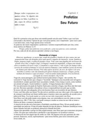 Qual foi a primeira coisa que disse esta manhã quando saiu da cama? Sobre o que você tem
conversado o dia inteiro? Apesar do que você possa pensar, isso é importante - para você e para
o seu bem-estar, como Tiago aponta nesse versículo.
As palavras são muito importantes e poderosas e seremos responsabilizados por elas, como
Jesus alertou em Mateus 12.37:
Porque, pelas tuas palavras serás justificado e, pelas tuas palavras, serás condenado.
Por isso, cada um de nós precisa aprender a domar a sua língua.
Domando a Língua
Observai, igualmente, os navios que, sendo tão grandes e batidos de rijos ventos, por um
pequeníssimo leme são dirigidos para onde queira o impulso do timoneiro. Assim, também a
língua, pequeno órgão, se gaba de grandes coisas. Vede como uma fagulha põe em brasas tão
grande selva! Ora, a língua é fogo; [A língua] é mundo de iniqüidade; a língua está situada
entre os membros de nosso corpo, e contamina o corpo inteiro, e não só põe em chamas toda a
carreira da existência humana (o ciclo da natureza humana), como também é posta ela mesma
em chamas pelo inferno (Geena). Pois toda espécie de feras, de aves, de répteis e de seres
marinhos se doma e tem sido domada pelo gênero humano (natureza); a língua, porém,
nenhum dos homens é capaz de domar; é mal incontido (indisciplinado, irreconciliável),
carregado de veneno mortífero. (Tg 3.4-8)
Tiago diz, nessa passagem, que nenhum homem pode domar a língua - não sozinho. No
versículo 8, Tiago declara que a língua é "incontida." Qualquer coisa incontida será selvagem e
incontrolável, sempre querendo fazer sua própria vontade. Uma criança é assim, como também
um animal selvagem. Assim também é o apetite. A língua humana não é diferente.
Por isso precisamos da ajuda do Espírito Santo para controlar a língua, mas Deus não fará tudo
por nós. Devemos aprender a disciplinar a boca e responsabilizar-nos pelo que sai dela.
Se nossa vida não está adequada, talvez devêssemos fazer um inventário do que falamos.
Como você fala sobre seu futuro? Se não estiver satisfeito com sua vida e quer vê-la mudar, terá
de começar a profetizar um futuro melhor para si mesmo e para seus queridos, de acordo com a
palavra de Deus. Você pode mudar as coisas na sua vida cooperando com Deus.
Sem Deus você não pode mudar coisa alguma, mas, em concordância com ele, todas as coisas
são possíveis. (Mt 17.20). Sim, você pode começar a mudar as coisas na sua vida se tomar a
Palavra de Deus e começar á declará-la.
A maioria de nós não usa a boca para a finalidade concebida por Deus. Há um grande poder e
autoridade nas palavras. O tipo de poder depende do tipo de palavra. Podemos amaldiçoar nosso
futuro falando mal dele ou podemos abençoá-lo falando bem dele.
Alguns têm aprendido o perigo de falar negativamente, mas Deus quer que avancemos um passo
a mais. Ele quer que comecemos a profetizar o que desejamos ver acontecer conosco.
A maioria de nós tem algum tipo de sonho ou visão. Há alguma coisa que queremos da vida -
pessoal, financeira, social, espiritualmente - para nossa família, para nosso ministério, para
nossa saúde, etc.
 