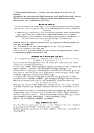 As palavras também são sementes. Semeamos palavras e colhemos de acordo com o que
semeamos.
Deus desejava que o povo teimoso de Israel soubesse que era ele quem fazia as grandes obras na
vida deles, por isso as anunciou antecipadamente. Fomos criados à sua imagem, por isso
devemos seguir o seu exemplo e fazer o que ele faz.
Profetize e Lucre!
Por isso, to anunciei desde aquele tempo e to dei a conhecer antes que acontecesse, para que
não dissesses: O meu ídolo fez estas coisas; ou: A minha imagem de escultura e a fundição as
ordenaram.
Já o tens ouvido [as coisas preditas]; olha para tudo isto; porventura, não o admites? Desde
agora te faço ouvir coisas novas e ocultas [mantidas reservadas], que não conhecias.
Apareceram agora [foram chamadas à existência pela palavra profética] e não há muito, e
antes deste dia delas não ouviste, para que não digas: Eis que já o sabia.
Is 48.5-7
Por favor, observe que o Senhor disse que as coisas que desejava fazer foram proclamadas, no
início, pela Palavra profética.
Isso é o que temos de fazer, falar e declarar a palavra de Deus - antes que aconteça.
"Mas eu não sou profeta"! - você pode dizer.
Você não tem de se "posicionar como profeta" para profetizar. Pode profetizar (falar a palavra
de Deus) sobre sua própria vida a qualquer hora.
Declare Coisas Novas em Sua Vida!
Eis que as primeiras predições já se cumpriram, e novas coisas eu vos anuncio; e, antes que
sucedam, eu vo-las farei ouvir. Is 42.9
Nesse versículo de confirmação no qual Deus fala com seu povo Israel, vemos que o Senhor
declara coisas novas antes que aconteçam.
Se você é como eu, tenho certeza de que espera alguma coisa nova em sua vida. Você precisa de
algumas mudanças, e ler este livro é da vontade e está no tempo de Deus para você.
Embora conheça esses princípios, eu também preciso ser lembrada deles de vez em quando. Às
vezes, temos de ser "sacudidos" nas coisas que já sabemos. Isso nos encoraja a começar a agir
novamente nos princípios poderosos que deixamos escapar.
Se você está cansado das coisas velhas, pare de falar delas. Você quer algo novo? Comece a
falar coisas novas. Gaste tempo com Deus. Separe um tempo especial para estudar sua Palavra.
Descubra qual é a vontade dele para sua vida. Não deixe mais o diabo mandar em você.
Não seja o porta-voz do diabo.
Descubra o que a Palavra de Deus lhe promete e comece a declarar o fim no início. Em vez de
dizer "nada vai mudar", diga "mudanças acontecerão em minha vida e circunstâncias todos os
dias."
Ouvi a história de um médico não crente que descobriu o poder do princípio bíblico que estou
compartilhando com você. Sua receita para os pacientes era ir para casa e repetir diariamente:
"Eu estou melhorando a cada dia". O médico obteve resultados tão maravilhosos que as pessoas
viajavam de todas as partes do mundo para se beneficiarem de seus serviços.
Incrível! Deus falou primeiro e um homem levou a fama.
Faça à Maneira de Deus!
Jesus disse: Eu sou o caminho, sigam-me. (Jo 14.6; 12.26.) Nós nunca vemos Jesus ser negativo
ou falar negativamente. Você e eu deveríamos seguir seu exemplo.
Declare a sua situação, o que crê que Jesus diria e você abrirá a porta para o poder operador do
milagre de Deus.
 
