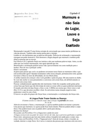 Murmuração é pecado! É uma forma corrupta de conversação que causa muitos problemas na
vida das pessoas. Também abre muitas portas para o inimigo.
Lembre-se: nós declaramos que as palavras têm poder. Palavras de reclamação e murmuração
carregam um poder destrutivo. Elas destroem a alegria daquele que murmura e também pode
afetar as pessoas que as ouvem.
Em Efésios 4.29, o apóstolo Paulo nos instruiu a não usar nenhuma palavra torpe. Antes, eu não
sabia que isso incluía murmuração, mas agora aprendi que sim.
Murmuração e reclamação poluem nossa vida e provavelmente soa como maldição para o
Senhor. Para ele isso é poluição verbal.
Poluir é envenenar.
Já parou para pensar que você e eu podemos envenenar nosso futuro ao murmurar sobre o que
está acontecendo agora? Quando reclamamos sobre nossa situação, permanecemos nela; quando
louvamos a Deus no meio da dificuldade, ele nos liberta delas.
A melhor maneira de começar o dia é com gratidão e ações de graça. Dê uma rasteira no diabo.
Se você não encher os seus pensamentos e conversas com coisas boas, ele definitivamente os
encherá com coisas ruins.
Pessoas verdadeiramente agradecidas não murmuram. Estão tão ocupadas sendo gratas pelas
coisas boas que fazem que não têm tempo de notar as coisas sobre as quais poderiam murmurar.
O mundo está cheio de duas forças: a boa e a má. A Bíblia nos ensina que o bem vence o mal
(Rm 12.21) e que devemos escolher o bem. Se estivermos numa situação negativa (má),
poderemos vencê-la com o bem.
O louvor e as ações de graças são forças boas; a murmuração e a reclamação são forças más.
A Língua Pode Trazer Saúde ou Doença
O ânimo sereno é a vida do corpo, mas a inveja é a podridão dos ossos.
Pv 14.30
Além de envenenar o futuro, a murmuração e a queixa também podem envenenar o presente.
Uma pessoa que murmura e se queixa pode ficar muito doente. Palavras podem afetar o corpo
físico. Elas podem trazer cura ou podem abrir a porta para doença.
Doença traz doença!
De acordo com Provérbios 15.4, a língua tem o poder de curar:
A língua serena [com seu poder de cura] é árvore de vida, mas a perversa quebranta o espírito.
Pense nisto: uma pessoa que tem uma mente calma e tranqüila tem saúde para o corpo; mas,
como vimos em Provérbios 14.30, a "língua perversa" cheia de inveja, ciúme e ira pode, na
verdade, destruir o corpo físico. Ira é raiva e a maioria das pessoas que murmura está com raiva
 