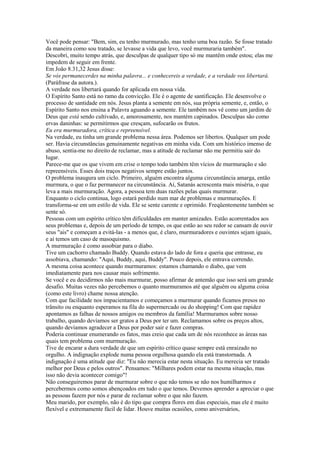 Você pode pensar: "Bem, sim, eu tenho murmurado, mas tenho uma boa razão. Se fosse tratado
da maneira como sou tratado, se levasse a vida que levo, você murmuraria também".
Descobri, muito tempo atrás, que desculpas de qualquer tipo só me mantêm onde estou; elas me
impedem de seguir em frente.
Em João 8.31,32 Jesus disse:
Se vós permanecerdes na minha palavra... e conhecereis a verdade, e a verdade vos libertará.
(Paráfrase da autora.).
A verdade nos libertará quando for aplicada em nossa vida.
O Espírito Santo está no ramo da convicção. Ele é o agente de santificação. Ele desenvolve o
processo de santidade em nós. Jesus planta a semente em nós, sua própria semente, e, então, o
Espírito Santo nos ensina a Palavra aguando a semente. Ele também nos vê como um jardim de
Deus que está sendo cultivado, e, amorosamente, nos mantém capinados. Desculpas são como
ervas daninhas: se permitirmos que cresçam, sufocarão os frutos.
Eu era murmuradora, crítica e repreensível.
Na verdade, eu tinha um grande problema nessa área. Podemos ser libertos. Qualquer um pode
ser. Havia circunstâncias genuinamente negativas em minha vida. Com um histórico imenso de
abuso, sentia-me no direito de reclamar, mas a atitude de reclamar não me permitiu sair do
lugar.
Parece-me que os que vivem em crise o tempo todo também têm vícios de murmuração e são
repreensíveis. Esses dois traços negativos sempre estão juntos.
O problema inaugura um ciclo. Primeiro, alguém encontra alguma circunstância amarga, então
murmura, o que o faz permanecer na circunstância. Aí, Satanás acrescenta mais miséria, o que
leva a mais murmuração. Agora, a pessoa tem duas razões pelas quais murmurar.
Enquanto o ciclo continua, logo estará perdido num mar de problemas e murmurações. E
transforma-se em um estilo de vida. Ele se sente carente e oprimido. Freqüentemente também se
sente só.
Pessoas com um espírito crítico têm dificuldades em manter amizades. Estão acorrentados aos
seus problemas e, depois de um período de tempo, os que estão ao seu redor se cansam de ouvir
seus "ais" e começam a evitá-las - a menos que, é claro, murmuradores e ouvintes sejam iguais,
e aí temos um caso de masoquismo.
A murmuração é como assobiar para o diabo.
Tive um cachorro chamado Buddy. Quando estava do lado de fora e queria que entrasse, eu
assobiava, chamando: "Aqui, Buddy, aqui, Buddy". Pouco depois, ele entrava correndo.
A mesma coisa acontece quando murmuramos: estamos chamando o diabo, que vem
imediatamente para nos causar mais sofrimento.
Se você e eu decidirmos não mais murmurar, posso afirmar de antemão que isso será um grande
desafio. Muitas vezes não percebemos o quanto murmuramos até que alguém ou alguma coisa
(como este livro) chame nossa atenção.
Com que facilidade nos impacientamos e começamos a murmurar quando ficamos presos no
trânsito ou enquanto esperamos na fila do supermercado ou do shopping! Com que rapidez
apontamos as falhas de nossos amigos ou membros da família! Murmuramos sobre nosso
trabalho, quando devíamos ser gratos a Deus por ter um. Reclamamos sobre os preços altos,
quando devíamos agradecer a Deus por poder sair e fazer compras.
Poderia continuar enumerando os fatos, mas creio que cada um de nós reconhece as áreas nas
quais tem problema com murmuração.
Tive de encarar a dura verdade de que um espírito crítico quase sempre está enraizado no
orgulho. A indignação explode numa pessoa orgulhosa quando ela está transtornada. A
indignação é uma atitude que diz: "Eu não merecia estar nesta situação. Eu merecia ser tratado
melhor por Deus e pelos outros". Pensamos: "Milhares podem estar na mesma situação, mas
isso não devia acontecer comigo"!
Não conseguiremos parar de murmurar sobre o que não temos se não nos humilharmos e
percebermos como somos abençoados em tudo o que temos. Devemos aprender a apreciar o que
as pessoas fazem por nós e parar de reclamar sobre o que não fazem.
Meu marido, por exemplo, não é do tipo que compra flores em dias especiais, mas ele é muito
flexível e extremamente fácil de lidar. Houve muitas ocasiões, como aniversários,
 
