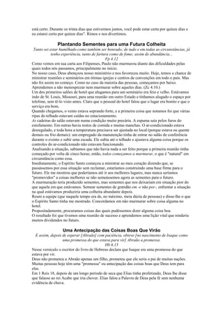 está certo. Durante os trinta dias que estivermos juntos, você pode estar certa por quinze dias e
eu estarei certo por quinze dias". Rimos e nos divertimos.
Plantando Sementes para uma Futura Colheita
Tanto sei estar humilhado como também ser honrado; de tudo e em todas as circunstâncias, já
tenho experiência, tanto de fartura como de fome; assim de abundância...
Fp 4.12
Como vemos em sua carta aos Filipenses, Paulo não murmurou diante das dificuldades pelas
quais todos nós passamos, principalmente no início.
No nosso caso, Deus abençoou nosso ministério e nos favoreceu muito. Hoje, temos a chance de
ministrar reuniões e seminários em ótimas igrejas e centros de convenções em todo o país. Mas
não foi assim no começo. Como no caso da maioria das pessoas, começamos por baixo.
Aprendemos a não menosprezar nem murmurar sobre aqueles dias. (Zc 4.10.)
Um dos primeiros salões de hotel que alugamos para um seminário era feio e velho. Estávamos
indo de St. Louis, Missouri, para uma reunião em outro Estado e tínhamos alugado o espaço por
telefone, sem tê-lo visto antes. Claro que o pessoal do hotel falou que o lugar era bonito e que o
serviço era bom.
Quando chegamos, o vento estava soprando forte, e a primeira coisa que notamos foi que várias
ripas do telhado estavam caídas no estacionamento.
As cadeiras do salão estavam numa condição muito precária. A espuma saía pelos furos do
estofamento. Em outras havia restos de comida e muitas manchas. O ar-condicionado estava
desregulado, e toda hora a temperatura precisava ser ajustada no local (porque estava ou quente
demais ou frio demais): um empregado da manutenção tinha de entrar no salão de conferência
durante o evento e subir uma escada. Ele subia até o telhado e ajustava alguma coisa porque os
controles do ar-condicionado não estavam funcionando.
Analisando a situação, sabíamos que não havia nada a ser feito porque a primeira reunião tinha
começado por volta de cinco horas; então, todos começamos a murmurar, o que é "natural" em
circunstância como essa.
Imediatamente, o Espírito Santo começou a ministrar ao meu coração dizendo que, se
passássemos por essa situação sem reclamar, estaríamos construindo uma base firme para o
futuro. Ele me mostrou que poderíamos até ir aos melhores lugares, mas nunca seríamos
"promovidos" a coisas melhores se não semeássemos agora as sementes para o futuro.
A murmuração teria produzido sementes, mas sementes que nos deixariam em situação pior do
que aquela em que estávamos. Semear sementes de gratidão em -e não por-, enfrentar a situação
na qual estávamos produziria uma colheita abundante depois.
Reuni a equipe (que naquele tempo era de, no máximo, meia dúzia de pessoas) e disse-lhe o que
o Espírito Santo tinha me mostrado. Concordamos em não murmurar sobre coisa alguma no
hotel.
Propositadamente, procuramos coisas das quais pudéssemos dizer alguma coisa boa.
O resultado foi que tivemos uma reunião de sucesso e aprendemos uma lição vital que renderia
muitos dividendos no futuro.
Uma Antecipação das Coisas Boas Que Virão
E assim, depois de esperar [Abraão] com paciência, obteve [no nascimento de Isaque como
uma promessa do que estava para vir] Abraão a promessa.
Hb 6.15
Nesse versículo o escritor do livro de Hebreus declara que Isaque era uma promessa do que
estava por vir.
Deus não prometeu a Abraão apenas um filho, prometeu que ele seria o pai de muitas nações.
Muitas pessoas hoje têm uma "promessa" ou antecipação das coisas boas que Deus tem para
elas.
Em 1 Reis 18, depois de um longo período de seca que Elias tinha profetizado, Deus lhe disse
que falasse ao rei Acabe que iria chover. Elias falou a Palavra de Deus pela fé sem nenhuma
evidência de chuva.
 