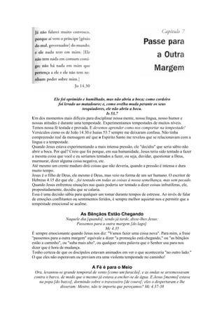 Ele foi oprimido e humilhado, mas não abriu a boca; como cordeiro
foi levado ao matadouro; e, como ovelha muda perante os seus
tosquiadores, ele não abriu a boca.
Is 53.7
Um dos momentos mais difíceis para disciplinar nossa mente, nossa língua, nosso humor e
nossas atitudes é durante uma tempestade. Experimentamos tempestades de muitos níveis.
Temos nossa fé testada e provada. E devemos aprender como nos comportar na tempestade!
Versículos como os de João 14.30 e Isaías 53.7 sempre me deixaram confusa. Não tinha
compreensão real da mensagem até que o Espírito Santo me revelou que se relacionavam com a
língua e a tempestade.
Quando Jesus estava experimentando a mais intensa pressão, ele "decidiu" que seria sábio não
abrir a boca. Por quê? Creio que foi porque, em sua humanidade, Jesus teria sido tentado a fazer
a mesma coisa que você e eu seríamos tentados a fazer, ou seja, duvidar, questionar a Deus,
murmurar, dizer alguma coisa negativa, etc.
Até mesmo um crente maduro dirá coisas que não deveria, quando a pressão é intensa e dura
muito tempo.
Jesus é o filho de Deus, ele mesmo é Deus, mas veio na forma de um ser humano. O escritor de
Hebreus 4.15 diz que ele ...foi tentado em todas as coisas à nossa semelhança, mas sem pecado.
Quando Jesus enfrentou situações nas quais poderia ser tentado a dizer coisas infrutíferas, ele,
propositadamente, decidiu que se calaria.
Essa é uma decisão sábia para qualquer um tomar durante tempos de estresse. Ao invés de falar
de emoções conflitantes ou sentimentos feridos, é sempre melhor aquietar-nos e permitir que a
tempestade emocional se acalme.
As Bênçãos Estão Chegando
Naquele dia [quando], sendo já tarde, disse-lhes Jesus:
Passemos para a outra margem [do lago].
Mc 4.35
É sempre emocionante quando Jesus nos diz: "Vamos fazer uma coisa nova". Para mim, a frase
"passemos para a outra margem" equivale a dizer "a promoção está chegando," ou "as bênçãos
estão a caminho", ou "suba mais alto", ou qualquer outra palavra que o Senhor usa para nos
dizer que é hora de mudança.
Tenho certeza de que os discípulos estavam animados em ver o que aconteceria "no outro lado."
O que eles não esperavam ou previam era uma violenta tempestade no caminho!
A Fé é para o Meio
Ora, levantou-se grande temporal de vento [como um furacão], e as ondas se arremessavam
contra o barco, de modo que o mesmo já estava a encher-se de água. E Jesus [mesmo] estava
na popa [do barco], dormindo sobre o travesseiro [de couro]; eles o despertaram e lhe
disseram: Mestre, não te importa que pereçamos? Mc 4.37-38
 