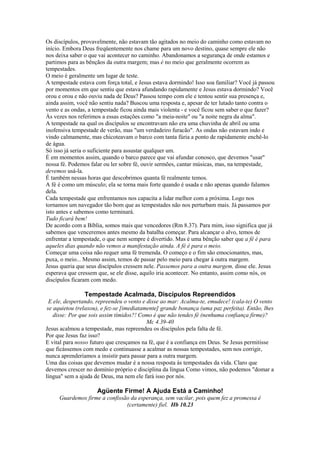 Os discípulos, provavelmente, não estavam tão agitados no meio do caminho como estavam no
início. Embora Deus freqüentemente nos chame para um novo destino, quase sempre ele não
nos deixa saber o que vai acontecer no caminho. Abandonamos a segurança de onde estamos e
partimos para as bênçãos da outra margem; mas é no meio que geralmente ocorrem as
tempestades.
O meio é geralmente um lugar de teste.
A tempestade estava com força total, e Jesus estava dormindo! Isso soa familiar? Você já passou
por momentos em que sentiu que estava afundando rapidamente e Jesus estava dormindo? Você
orou e orou e não ouviu nada de Deus? Passou tempo com ele e tentou sentir sua presença e,
ainda assim, você não sentiu nada? Buscou uma resposta e, apesar de ter lutado tanto contra o
vento e as ondas, a tempestade ficou ainda mais violenta - e você ficou sem saber o que fazer?
Às vezes nos referimos a essas estações como "a meia-noite" ou "a noite negra da alma".
A tempestade na qual os discípulos se encontravam não era uma chuvinha de abril ou uma
inofensiva tempestade de verão, mas "um verdadeiro furacão". As ondas não estavam indo e
vindo calmamente, mas chicoteavam o barco com tanta fúria a ponto de rapidamente enchê-lo
de água.
Só isso já seria o suficiente para assustar qualquer um.
É em momentos assim, quando o barco parece que vai afundar conosco, que devemos "usar"
nossa fé. Podemos falar ou ler sobre fé, ouvir sermões, cantar músicas, mas, na tempestade,
devemos usá-la.
É também nessas horas que descobrimos quanta fé realmente temos.
A fé é como um músculo; ela se torna mais forte quando é usada e não apenas quando falamos
dela.
Cada tempestade que enfrentamos nos capacita a lidar melhor com a próxima. Logo nos
tornamos um navegador tão bom que as tempestades não nos perturbam mais. Já passamos por
isto antes e sabemos como terminará.
Tudo ficará bem!
De acordo com a Bíblia, somos mais que vencedores (Rm 8.37). Para mim, isso significa que já
sabemos que venceremos antes mesmo da batalha começar. Para alcançar o alvo, temos de
enfrentar a tempestade, o que nem sempre é divertido. Mas é uma bênção saber que a fé é para
aqueles dias quando não vemos a manifestação ainda. A fé é para o meio.
Começar uma coisa não requer uma fé tremenda. O começo e o fim são emocionantes, mas,
puxa, o meio... Mesmo assim, temos de passar pelo meio para chegar à outra margem.
Jesus queria que seus discípulos cressem nele. Passemos para a outra margem, disse ele. Jesus
esperava que cressem que, se ele disse, aquilo iria acontecer. No entanto, assim como nós, os
discípulos ficaram com medo.
Tempestade Acalmada, Discípulos Repreendidos
E ele, despertando, repreendeu o vento e disse ao mar: Acalma-te, emudece! (cala-te) O vento
se aquietou (relaxou), e fez-se [imediatamente] grande bonança (uma paz perfeita). Então, lhes
disse: Por que sois assim tímidos?! Como é que não tendes fé (nenhuma confiança firme)?
Mc 4.39-40
Jesus acalmou a tempestade, mas repreendeu os discípulos pela falta de fé.
Por que Jesus faz isso?
E vital para nosso futuro que cresçamos na fé, que é a confiança em Deus. Se Jesus permitisse
que ficássemos com medo e continuasse a acalmar as nossas tempestades, sem nos corrigir,
nunca aprenderíamos a insistir para passar para a outra margem.
Uma das coisas que devemos mudar é a nossa resposta às tempestades da vida. Claro que
devemos crescer no domínio próprio e disciplina da língua Como vimos, não podemos "domar a
língua" sem a ajuda de Deus, ma nem ele fará isso por nós.
Agüente Firme! A Ajuda Está a Caminho!
Guardemos firme a confissão da esperança, sem vacilar, pois quem fez a promessa é
(certamente) fiel. Hb 10.23
 