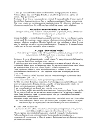 O freio que é colocado na boca de um cavalo também é muito pequeno, mas dá direção.
Webster define o freio como "a peça de metal de um cabresto que controla e reprime um
animal... Algo que controla..."2
Precisamos de um freio na boca, mas não será colocado de maneira forçada: devemos querer. O
Espírito Santo funcionará como esse freio se escolhermos sua direção. Quando começarmos a
falar coisas erradas, nós o sentiremos puxar na direção correta. Ele está sempre trabalhando em
nós, para nos manter longe dos problemas. Seu ministério é para ser muito valorizado.
O Espírito Santo como Freio e Cabresto
Não sejais como o cavalo ou a mula, sem entendimento, os quais com freios e cabrestos são
dominados; de outra sorte não te obedecem.
SI 32.9
Um cavalo obedece ao comando do cabresto, que lhe controla o freio na boca. Se desobedecer,
sofrerá grande dor. Acontece o mesmo em nosso relacionamento com o Espírito Santo. Ele é o
cabresto e o freio em nossa boca. O Espírito Santo deveria estar controlando as rédeas de nossa
vida. Ao seguirmos sua ordem, chegaremos ao lugar certo e ficaremos fora de todos os lugares
errados, mas, se fizermos o contrário, sofreremos muito.
A Língua Tem Vontade Própria
... e toda altivez que se levante contra o [verdadeiro] conhecimento de Deus, e levando cativo
todo pensamento à obediência de Cristo (o Messias, o Ungido).
2 Co 10.5
Em tempos de prova, a língua parece ter vontade própria. Às vezes, sinto que minha língua tem
um motor que alguém ligou quando eu menos esperava.
É muito importante ser responsável por nossos pensamentos, porque a fonte da palavra é o
pensamento. Satanás sugere um pensamento como: "Eu não posso mais continuar assim". O que
vai acontecer depois, já sabemos: a língua dispara e verbaliza o pensamento.
Como o problema começa na mente, a solução deve estar lá também. Devemos levar todo
pensamento cativo à obediência de Cristo. Devemos "lançar fora" as imaginações erradas.
(2 Co 10.5.)
A mente é o campo de batalha3
e deve ser renovada completamente para experimentar a boa
vontade de Deus. (Rm 12.1-2.)
A boca nunca será controlada a menos que a mente seja controlada.
Por falar em controle da mente, é interessante observar que pessoas que fazem bruxaria buscam
controlar os pensamentos de outras pessoas. Aprender a projetar pensamentos errados em
direção a pessoas inocentes é uma das prioridades delas.
O que eu concluo disso é que Satanás quer controlar nossa mente.
O Espírito Santo também quer controlar nossa mente, mas ele nunca nos força. E nossa escolha.
Ele nos guia na direção certa e nos revela os pensamentos errados. Por isso, devemos escolher
lançar fora o pensamento errado e pensar em alguma coisa que produzirá bom fruto, como
somos instruídos em Filipenses 4.8:
Finalmente, irmãos, tudo o que é verdadeiro, tudo o que é respeitável, tudo o que é justo, tudo o
que é puro, tudo o que é amável, tudo o que é de boa fama, se alguma virtude há e se algum
louvor existe, seja isso o que ocupe o vosso pensamento [fixeis vossa mente nisso].
No Salmo 19.14, o salmista ora:
As palavras dos meus lábios e o meditar do meu coração sejam agradáveis na tua presença,
SENHOR, rocha [firme, impenetrável] minha e redentor meu.
Observe que ele menciona tanto a boca quanto a mente. E porque elas trabalham juntas.
Acho que algumas pessoas tentam controlar a língua, mas não fazem nada sobre os
pensamentos. E como arrancar as folhas de uma erva daninha e deixar a raiz. Em pouco tempo,
ela crescerá novamente.
 