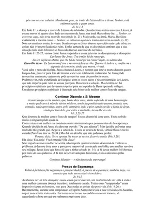 pés com os seus cabelos. Mandaram, pois, as irmãs de Lázaro dizer a Jesus: Senhor, está
enfermo aquele a quem amas.
Jo 11.1-3
Em João 11, a doença e morte de Lázaro são relatadas. Quando Jesus entrou em cena, Lázaro já
estava morto há quatro dias. Indo ao encontro de Jesus, sua irmã Marta disse-lhe: ... Senhor, se
estiveras aqui, não teria morrido meu irmão (v. 21). Mais tarde, sua irmã, Maria, lhe falou
exatamente a mesma coisa: ... Senhor, se estiveras aqui meu irmão não teria morrido, (v.32)
Nós nos sentimos assim, às vezes. Sentimos que se Jesus tivesse aparecido mais cedo talvez as
coisas não tivessem ficado tão ruins. Tenho certeza de que os discípulos sentiram que a sua
situação teria sido diferente se Jesus não tivesse adormecido no barco.
Em João 11.23-25, vemos como Jesus respondeu a essas palavras de desesperança e desespero:
Declarou-lhe Jesus: Teu irmão há de ressurgir.
Eu sei, replicou Marta, que ele há de ressurgir na ressurreição, no último dia.
Disse-lhe Jesus: Eu [eu mesmo] sou a ressurreição e a vida. Quem crê (adere a, confia em e
depende de) em mim, ainda que morra, viverá.
Você sabe o resto da história. Jesus chamou Lázaro, o homem que esteve morto durante quatro
longos dias, para vir para fora do túmulo, e ele veio totalmente restaurado. Se Jesus pôde
ressuscitar um morto, certamente pode ressuscitar uma circunstância morta.
Podemos ver, pela experiência de Ezequiel com os ossos secos e pela ressurreição de Lázaro,
que não importa quão ruim as coisas pareçam, Deus trará a solução. Mas lembre-se: há
princípios espirituais que devemos respeitar para ver o poder de Deus operando milagre.
Um desses princípios espirituais é ilustrado pela história da mulher com o fluxo de sangue.
Continue Dizendo a Si Mesmo
Aconteceu que certa mulher, que, havia doze anos, vinha sofrendo de uma hemorragia
e muito padecera à mão de vários médicos, tendo despendido tudo quanto possuía, sem,
contudo, nada aproveitar, antes, pelo contrário, indo a pior, tendo ouvido a fama de Jesus,
vindo por trás dele, por entre a multidão, tocou-lhe a veste.
Mc 5.25-27
Que diremos da mulher com o fluxo de sangue? Estava doente há doze anos. Tinha sofrido
muito e ninguém pôde ajudá-la.
Com certeza essa mulher era constantemente atormentada por pensamentos de desesperança.
Quando decidiu ir até Jesus, ela deve ter ouvido: "De que adianta"? Mas decidiu enfrentar uma
multidão tão grande que chegava a sufocá-la. Tocou as vestes de Jesus, virtude fluiu e ela foi
curada (Paráfrase dos vs. 29-34.) Mas há um detalhe que não podemos perder:
Porque, dizia: Se eu apenas lhe tocar as vestes, ficarei curada. (Mc 5.28.)
Ela dizia! Ela dizia! Você entende? Ela dizia!
Não importa como a mulher se sentia, não importa quanto tentaram desanimá-la. Embora o
problema já durasse doze anos e parecesse impossível passar pela multidão, essa mulher recebeu
seu milagre. Jesus disse que fora a fé que a tinha salvado (v. 34). A fé dessa mulher foi liberada
por meio de suas palavras. A fé tem de ser ativada para funcionar, e nós a ativamos pelas
palavras.
Continue falando — e não desista da esperança!
Presos de Esperança
Voltai à fortaleza [de segurança e prosperidade], ó presos de esperança; também, hoje, vos
anuncio que tudo vos restituirei em dobro.
Zc 9.12
Acabamos de ver três situações: ossos secos que reviveram, um morto trazido de volta à vida e
uma mulher com uma doença incurável, totalmente curada. Todas essas "tempestades" eram
impossíveis para os homens, mas para Deus todas as coisas são possíveis. (Mt 19.26.)
Recentemente, durante uma tempestade, o Espírito Santo me levou a esse versículo em Zacarias,
o qual nunca tinha visto antes. Foi como se o tivesse escondido como um tesouro, só
aguardando a hora em que eu realmente precisasse dele.
 