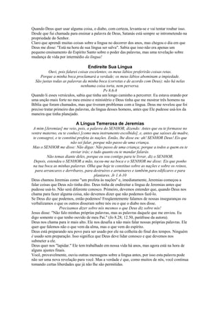 Quando Deus quer usar alguma coisa, o diabo, com certeza, levanta-se e vai tentar roubar isso.
Desde que fui chamada para ensinar a palavra de Deus, Satanás está sempre se intrometendo na
propriedade do Senhor.
Claro que aprendi muitas coisas sobre a língua no decorrer dos anos, mas chegou o dia em que
Deus me disse: "Está na hora de sua língua ser salva". Sabia que isso não era apenas um
pequeno ensinamento do Espírito Santo sobre o poder das palavras, mas uma revelação sobre
mudança de vida por intermédio da língua!
Endireite Sua Língua
Ouvi, pois falarei coisas excelentes; os meus lábios proferirão coisas retas.
Porque a minha boca proclamará a verdade; os meus lábios abominam a impiedade.
São justas todas as palavras da minha boca (corretas e de acordo com Deus); não há nelas
nenhuma coisa torta, nem perversa.
Pv 8.6-8
Quando li esses versículos, sabia que tinha um longo caminho a percorrer. Eu estava orando por
uma unção mais forte no meu ensino e ministério e Deus tinha que me mostrar três homens na
Bíblia que foram chamados, mas que tiveram problemas com a língua. Deus me revelou que foi
preciso tratar primeiro das palavras, da língua desses homens, antes que Ele pudesse usá-los da
maneira que tinha planejado.
A Língua Temerosa de Jeremias
A mim [Jeremias] me veio, pois, a palavra do SENHOR, dizendo: Antes que eu te formasse no
ventre materno, eu te conheci [como meu instrumento escolhido], e, antes que saísses da madre,
te consagrei, e te constituí profeta às nações. Então, lhe disse eu: ah! SENHOR Deus! Eis que
não sei falar, porque não passo de uma criança.
Mas o SENHOR me disse: Não digas: Não passo de uma criança; porque a todos a quem eu te
enviar irás; e tudo quanto eu te mandar falarás.
Não temas diante deles, porque eu sou contigo para te livrar, diz o SENHOR.
Depois, estendeu o SENHOR a mão, tocou-me na boca e o SENHOR me disse: Eis que ponho
na tua boca as minhas palavras. Olha que hoje te constituo sobre as nações e sobre os reinos,
para arrancares e derribares, para destruíres e arruinares e também para edificares e para
plantares. Jr 1.4-10
Deus chamou Jeremias como "um profeta às nações" e, imediatamente, Jeremias começou a
falar coisas que Deus não tinha dito. Deus tinha de endireitar a língua de Jeremias antes que
pudesse usá-lo. Não será diferente conosco. Primeiro, devemos entender que, quando Deus nos
chama para fazer alguma coisa, não devemos dizer que não podemos fazê-lo.
Se Deus diz que podemos, então podemos! Freqüentemente falamos de nossas inseguranças ou
verbalizamos o que os outros disseram sobre nós ou o que o diabo nos disse.
Precisamos dizer sobre nós mesmos o que Deus diz sobre nós!
Jesus disse: "Não falo minhas próprias palavras, mas as palavras daquele que me enviou. Eu
digo somente o que tenho ouvido de meu Pai." (Jo 8.28; 12.50, paráfrase da autora).
Deus nos chama para ir mais alto. Ele nos desafia a não mais falar nossas próprias palavras. Ele
quer que falemos não o que vem da alma, mas o que vem do espírito.
Deus está preparando seu povo para ser usado por ele na colheita do final dos tempos. Ninguém
é usado sem preparação. Isso significa que Deus deve lidar conosco e que devemos nos
submeter a ele.
Deus quer nos "lapidar." Ele tem trabalhado em nossa vida há anos, mas agora está na hora de
alguns ajustes finais.
Você, provavelmente, ouviu outras mensagens sobre a língua antes, por isso esta palavra pode
não ser uma nova revelação para você. Mas a verdade é que, como muitos de nós, você continua
tomando certas liberdades que já não lhe são permitidas.
 