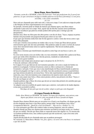 Nova Etapa, Novo Demônio
Portanto, assim diz o SENHOR, o Deus dos Exércitos: Visto que proferiram eles [o povo] tais
palavras, eis que converterei em fogo as minhas palavras na tua boca [Jeremias] e a este povo,
em lenha, e eles serão consumidos.
Jr 5.14
Deus está nos chamando para subir mais alto, a uma nova etapa. E em cada nova etapa do poder
e das bênçãos de Deus experimentamos nova oposição.
No passado, Jeremias pode ter falado da maneira que falamos agora, mas Deus estava
chamando-o para uma nova etapa. Nela, aquele tipo de fala lhe causaria sérios problemas.
Devemos reconhecer que palavras erradas podem abrir portas para o inimigo que não
desejaríamos.
Durante anos, Deus me falou para não abrir portas e um dia ele disse: "Joyce, esqueça as portas;
Satanás está procurando uma pequena brecha para entrar na sua vida".
O que quer que Jeremias tenha feito não foi tão agressivo contra o reino das trevas como o que
Deus tinha planejado.
Creio que a mesma coisa acontece na minha vida e na sua. Coisas que Deus deixou passar
anteriormente agora não são mais permitidas. Não podemos andar na carne e na hora de exercer
nosso dom ministerial tentar entrar no espírito rapidamente. Não haverá nenhum poder,
nenhuma unção.
Deus disse a Jeremias que transformaria sua palavra como fogo em sua boca e o povo, em
lenha.
Eu creio nesta mesma coisa em minha vida e no meu ministério. Quando falo a palavra de Deus,
quero que tenha efeito dramático na vida das pessoas, mudando-as radicalmente.
Você deveria querer também.
Não temos mais tempo para um pouco aqui e um pouco lá. (Is 28.10,13.)
E hora de continuar a obra de Deus.
Eu li alguns livros que falavam de reavivamentos passados e de como a unção do Senhor era
poderosa na pregação. Centenas de pessoas caíam ao chão e começavam a clamar por
livramento e salvação. Creio que essa é uma manifestação de Deus transformando as palavras
da boca do pregador em fogo e o povo, em lenha. Isso não acontecerá conosco se permitirmos
que haja mistura de palavras em nossa boca. Talvez não experimentemos a perfeição completa
nesta área, mas é hora de tratarmos esse compromisso de maneira muito mais séria.
Orei por uma unção mais forte, e Deus estava prestes a dá-la, mas primeiro ele disse: "Joyce, é
hora de sua língua ser salva."
Quando pedimos algo a Deus, há coisas que devem ser removidas primeiro do caminho para que
a unção possa ser liberada.
Ao adquirir uma nova mobília de quarto maior que a anterior, você pode ter de mudar algumas
coisas para acomodá-la melhor.
Não fique de luto pelo que tem de acabar; alegre-se pelo que está chegando!
A Língua Pesada de Moisés
Então, disse Moisés ao SENHOR: Ah! Senhor! Eu nunca fui eloqüente, nem outrora, nem
depois que falaste a teu servo; pois sou pesado de boca e pesado de língua.
Êx 4.10
Quando Deus chamou Moisés para ser seu porta-voz a Faraó e aos Israelitas, ele alegou que não
era tão eloqüente para fazer o que Deus queria, porque tinha "um problema com a boca."
A resposta de Deus foi... Quem fez a boca do homem?... Não sou eu, o Senhor? (v. 11).
Às vezes pensamos que Deus não conhece todas as nossas fraquezas -mas ele conhece.
Quando entendi que Deus me chamou para ministrar sua Palavra em larga escala, eu o lembrei
de que sou mulher. Duvido que Deus tenha se esquecido desse fato alguma vez. Eu mesma não
via nenhum problema nisso, mas conhecia pessoas que não aceitavam, o que criou uma certa
dúvida em mim.
Aquela dúvida tinha de ser eliminada antes que eu pudesse prosseguir.
No versículo 12, Deus disse a Moisés: Vai, pois, agora, e eu serei com a tua boca e te ensinarei
o que hás de falar.
 