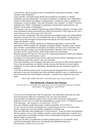 como diabolos, que Strong define como "um maledicente: especialmente Satanás... o falso
acusador, diabo, difamador."3
Como constatei, o dicionário grego declara que essa palavra é um adjetivo e significa
"difamador, que acusa falsamente"; sua forma no substantivo é traduzida como "difamadores'...
quando se refere àqueles que julgam o comportamento e conduta dos outros e espalham suas
insinuações e críticas na Igreja." Para mais informação, veja "acusador" ou "diabo."4
A palavra
traduzida como "diabo" em português é exatamente a mesma palavra grega diabolos, que
significa "um acusador, um difamador."5
Você percebe o que isso significa? Significa que quando difamamos alguém ou acusamos outra
pessoa falsamente estamos permitindo que o diabo use nossa boca. Como Tiago nos diz, não é
conveniente que estas coisas sejam assim. (Tg 3.10).
Agora, por favor, compreenda. Não estou trazendo esta mensagem porque não tenha problema
nessa área. Eu tenho. Por isso, se você também tem, não se sinta culpado. A razão para que o
Senhor revele esta mensagem é porque deseja fazer alguma coisa boa em nossa vida, mas a
língua está afetando a unção.
Muitos de nós, provavelmente, recebemos revelação para não julgar os outros ou falar
asperamente. Embora rispidez não signifique exatamente difamar, essa palavra tem o mesmo
peso. Se tenho a oportunidade de encorajá-lo, de ajudá-lo, de fazer você se sentir bem, fazer
com que creia que consegue, mas escolho desencorajá-lo, destruí-lo, fazer você se sentir
miserável, levá-lo a querer desistir, então há algo errado com minha língua.
Há muitas pessoas no Corpo de Cristo que usam a língua para propósitos errados, para maldizer
e criticar, humilhar e desencorajar os outros.
Preocupa-me ver tantas pessoas que vão até o altar para buscar conforto e libertação por terem
sido feridas por outros dez, quinze ou até vinte anos atrás.
Com muita freqüência, não conseguem tomar posse das coisas boas de Deus porque alguém as
feriu ou mesmo quebrantou seu espírito, fazendo com que elas ficassem com uma imagem
inadequada. Às vezes, estão tão deprimidas e desesperadas que não conseguem superar sua
condição.
Você não faz idéia do quanto me dói ver pessoas que mal conseguem ficar de pé para se
aproximar e conversar com alguém que tenha autoridade espiritual como eu, simplesmente por
causa da maneira como foram tratadas no passado — geralmente por alguém de casa ou da
Igreja.
Meu irmão, minha irmã, não é conveniente que essas coisas sejam assim!
Não Quebrante o Espírito das Pessoas
Pais não irriteis os vossos filhos [não sejam duros com eles ou implicantes] para que não fiquem
desanimados. [Não quebrantem o espírito deles].
Cl 3.21
Eu fiz isso com meu filho mais velho. Era ignorante e não sabia nada. Gostaria de ter criado
meus dois primeiros filhos tão corretamente como criei meus dois últimos.
Somos produtos do ambiente de onde viemos. Graças a Deus, Jesus abre aquelas portas e
podemos ser livres. Ele é o Curador dos quebrantados de coração. (Is 61.1.) A Bíblia diz que ele
é tão manso que... não esmagará a cana quebrada... (Is 42.3.)
Jesus tem o bálsamo curador para corpos e espíritos quebrados. (Jr 8.22; Ml 4.2.)
Se você vem a Jesus ferido e machucado, ele o curará, para que vá e leve a cura para outras
pessoas. Aqueles que você feriu também o perdoarão e receberão cura.
Hoje, meu filho mais velho trabalha para a "Vida na Palavra". Temos um ótimo relacionamento.
Nós nos amamos, mas eu o feri, fazendo as mesmas coisas mencionadas nesse versículo. Eu o
tinha importunado, incomodado e irritado. Estava constantemente instigando-o, provocando-o,
falando sempre a mesma coisa.
Antes que meu filho e eu pudéssemos ser libertos daquela prisão, tive de aprender a lição
contida nessa passagem. Espero que você aprenda mais rapidamente do que eu.
Não quebrante o espírito de outra pessoa!
 