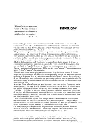 Como crentes, precisamos entender a alma e ser treinados para discernir as suas atividades.
Como definido neste estudo, a alma consiste de mente ou intelecto, vontade e emoções. Uma
vez que a alma está cheia do "eu", ela pode e deve ser purificada e transformada em um vaso
pronto para o uso do Mestre. ( 2 Tm 2.21.)
A língua expressa o que pensamos, sentimos e queremos. A mente diz o que pensamos, não
necessariamente o que Deus pensa. A vontade diz o que queremos, não o que Deus quer. As
emoções dizem o que sentimos, não o que Deus sente. Ao mesmo tempo em que nossa alma é
purificada, também é treinada para conduzir os pensamentos, desejos e sentimentos de Deus e,
assim, transformar-nos em porta-vozes do Senhor.
A Palavra de Deus ensina, em 1 Coríntios 2.16, que nos foram dados, a mente de Cristo e os
pensamentos, sentimentos e propósitos do seu coração. Temos a mente de Cristo, mas a alma
não crucificada os "impede" de aparecer. Há uma luta contínua entre a carne e o espírito.
O corpo e a alma unidos formam o que a Bíblia se refere como "a carne". Portanto, usaremos os
termos "a alma" e "a carne" alternadamente.
O homem quer pensar seus próprios pensamentos, mas Deus deseja usar a mente do homem
para pensar os pensamentos dele. O homem tem seus próprios desejos, que podem ser mudados
conforme os desejos de Deus, se ele se submeter ao Espírito Santo. O homem vive grande parte
de sua vida guiado por seus sentimentos, que parecem ser o inimigo número um dos crentes. Os
sentimentos podem ser treinados a estar sob a liderança do Espírito, mas este é um processo que
requer tempo e zelo.
Neste livro fala-se sobre a língua, que pode expressar a carne ou o espírito. Ela pode ser usada
para verbalizar a Palavra de Deus ou como um veículo para expressar a obra do inimigo. Creio
que nenhum filho de Deus quer ser usado como um porta-voz do diabo, mas muitos o são.
Provérbios 18.21 declara: A morte e a vida estão no poder da língua; o que bem a utiliza come
do seu fruto. Não há nenhum outro assunto na Bíblia que deveríamos levar mais seriamente em
conta do que a língua. Ela pode ser usada para trazer bênçãos ou destruição, não somente para
nós, mas também para muitos outros.
Livros excelentes têm sido escritos sobre a língua. Quando Deus colocou no meu coração o
desejo de escrever um livro sobre esse assunto, devo admitir que pensei: "Para quê ? O que
posso dizer que já não tenha sido dito"? Mas creio, realmente, que Deus quis que este livro fosse
escrito e também que ele será oportuno na vida de todos aqueles que o lerem.
Oro para que a unção do Espírito Santo esteja neste livro, de maneira poderosa, para trazer
revelação, convicção e arrependimento. Oro para que, enquanto você o estiver lendo, cada
palavra desperte em sua alma um novo desejo de ser um porta-voz de Deus.
__________________________________________________________________
1
Na sua maioria, as citações bíblicas, no original, são da Amplified Bible, versão ainda não traduzida para o
português. Nesta tradução, portanto, optamos por utilizar a versão Almeida Revista e Atualizada (SBB 1997),
compatibilizada com o texto da versão King James. Os textos entre colchetes são traduções da Amplified Bible.
(Nota da tradutora)
 