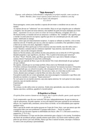 "Seja Amoroso"!
Esposas, sede submissas [subordinadas e adaptadas] ao próprio marido, como convém no
Senhor. Maridos, amai vossas esposas [sejais amorosos e solidários com ela]
e não as trateis com amargura.
Cl 3.18-19
Nessa passagem, vemos como maridos e esposas devem tratar e considerar um ao outro no
Senhor.
As esposas devem ser "submissas" aos seus maridos. Hoje eu sei que ninguém quer se submeter
a ninguém. Isso faz parte da nossa natureza, mas também faz parte do nosso chamado em Cristo
Jesus... sujeitando-vos uns aos outros no temor de Cristo (o Messias, o Ungido). (Ef 5.21.)
Da mesma forma, os maridos devem ser amorosos e solidários. Ser "solidário" não significa que
o marido vá sentir pena de sua esposa; significa que deve ter consideração por ela, não sendo
áspero, indelicado ou amargo.
Então, vemos aqui um relacionamento recíproco. A esposa se submete ao marido, e ela se torna
amorosa com ele. O marido, por sua vez, ama sua esposa e a considera. Eles aprendem a tratar e
a falar um ao outro com amor, dignidade e respeito.
Compreendi que Deus queria que eu fosse amorosa com meu marido, mas não sabia como e
resisti. Durante a semana toda ele continuou repetindo "seja amorosa, seja amorosa, seja
amorosa", mas eu não conseguia entender.
Quase no fim da semana, uma senhora me deu uma pulseira com as letras K-U-I-P-O gravadas.
Quando perguntei o que significava, ela disse: "Ah, é a palavra havaiana para 'amorosa'".
Eu disse: "Puxa". Percebi, então, que Deus quis mostrar-me o que esteve falando comigo a
semana inteira! O presente foi uma forte confirmação.
Se há algo que aprendi de Deus é que ele não desiste! Ele é mais determinado do que qualquer
um que conheço.
De repente, entendi que no seu tempo perfeito, Deus estava me libertando da aspereza.
O Senhor continuou transmitindo a mensagem "seja amorosa" de maneira incomum. O bracelete
era tão apertado que, ao colocá-lo no pulso, não conseguia tirá-lo mais. Tive de usar sabonete e
creme, e deu muito trabalho para tirá-lo. Em um ano e meio, só o tirei duas ou três vezes.
Assim, durante anos carreguei o sinal de Deus em mim, dia e noite: "amorosa"!
Essa palavra pode não ser a mais apropriada, mas nessa passagem é exatamente o que Deus está
dizendo aos maridos e às esposas: "Sejam amorosos"!
Se você quiser ter um marido amoroso, seja uma esposa amorosa. Se você quiser ter uma esposa
amorosa, seja um marido amoroso.
Experimente!
Funciona!
No começo, eu não sabia como ser amorosa. Ainda estou aprendendo, mas estou muito melhor.
Apenas seja doce, carinhosa, agradável e incentivadora!
O Espírito é a Chave
O espírito firme sustem o homem na sua doença, mas o espírito abatido, quem o pode suportar?
Pv 18.14
Você compreende o que diz esse versículo? Diz que, independentemente, do que aconteça na
vida de uma pessoa, ela pode suportar, se tiver um espírito forte para sustentá-la nos momentos
difíceis. Se o espírito dela, entretanto, estiver fraco ou ferido, vai ter dificuldades para suportar
qualquer coisa.
Sabe o que há de errado com muitas pessoas no Corpo de Cristo, hoje, e por que parece que não
conseguem lidar com seus problemas? É porque estão fracas — fracas no espírito.
A Bíblia diz que devemos suportar as debilidades dos fracos. (Rm 15.1.) Devemos exortá-los e
ampará-los. (1 Ts 5.14.)
Vemos em Romanos 12.8 que um dos dons ministeriais para a Igreja é o de exortar. Exortadores
são fáceis de reconhecer porque, quando estamos perto deles, nos fazem sentir melhores, pelas
palavras que dizem e por suas atitudes. Parece que lhes é natural levantar, encorajar e fortalecer
os outros com sua presença e personalidade.
 