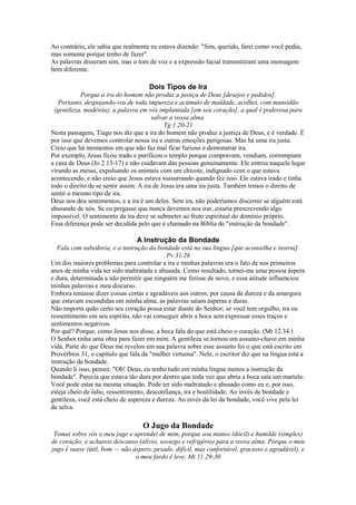 Ao contrário, ele sabia que realmente eu estava dizendo: "Sim, querido, farei como você pediu,
mas somente porque tenho de fazer".
As palavras disseram sim, mas o tom de voz e a expressão facial transmitiram uma mensagem
bem diferente.
Dois Tipos de Ira
Porque a ira do homem não produz a justiça de Deus [desejos e pedidos].
Portanto, despojando-vos de toda impureza e acúmulo de maldade, acolhei, com mansidão
(gentileza, modéstia), a palavra em vós implantada [em seu coração], a qual é poderosa para
salvar a vossa alma.
Tg 1.20-21
Nesta passagem, Tiago nos diz que a ira do homem não produz a justiça de Deus, e é verdade. É
por isso que devemos controlar nossa ira e outras emoções perigosas. Mas há uma ira justa.
Creio que há momentos em que não faz mal ficar furioso e demonstrar ira.
Por exemplo, Jesus ficou irado e purificou o templo porque compravam, vendiam, corrompiam
a casa de Deus (Jo 2.13-17) e não cuidavam das pessoas genuinamente. Ele entrou naquele lugar
virando as mesas, expulsando os animais com um chicote, indignado com o que estava
acontecendo, e não creio que Jesus estava sussurrando quando fez isso. Ele estava irado e tinha
todo o direito de se sentir assim. A ira de Jesus era uma ira justa. Também temos o direito de
sentir o mesmo tipo de ira.
Deus nos deu sentimentos, e a ira é um deles. Sem ira, não poderíamos discernir se alguém está
abusando de nós. Se eu pregasse que nunca devemos nos irar, estaria prescrevendo algo
impossível. O sentimento da ira deve se submeter ao fruto espiritual do domínio próprio.
Essa diferença pode ser decidida pelo que é chamado na Bíblia de "instrução da bondade".
A Instrução da Bondade
Fala com sabedoria, e a instrução da bondade está na sua língua [que aconselha e instrui].
Pv 31.26
Um dos maiores problemas para controlar a ira e minhas palavras era o fato de nos primeiros
anos de minha vida ter sido maltratada e abusada. Como resultado, tornei-me uma pessoa áspera
e dura, determinada a não permitir que ninguém me ferisse de novo, e essa atitude influenciou
minhas palavras e meu discurso.
Embora tentasse dizer coisas certas e agradáveis aos outros, por causa da dureza e da amargura
que estavam escondidas em minha alma, as palavras saíam ásperas e duras.
Não importa quão certo seu coração possa estar diante do Senhor; se você tem orgulho, ira ou
ressentimento em seu espírito, não vai conseguir abrir a boca sem expressar esses traços e
sentimentos negativos.
Por quê? Porque, como Jesus nos disse, a boca fala do que está cheio o coração. (Mt 12.34.)
O Senhor tinha uma obra para fazer em mim. A gentileza se tornou um assunto-chave em minha
vida. Parte do que Deus me revelou em sua palavra sobre esse assunto foi o que está escrito em
Provérbios 31, o capítulo que fala da "mulher virtuosa". Nele, o escritor diz que na língua está a
instrução da bondade.
Quando li isso, pensei: "Oh! Deus, eu tenho tudo em minha língua menos a instrução da
bondade". Parecia que estava tão dura por dentro que toda vez que abria a boca saía um martelo.
Você pode estar na mesma situação. Pode ter sido maltratado e abusado como eu e, por isso,
esteja cheio de ódio, ressentimento, desconfiança, ira e hostilidade. Ao invés de bondade e
gentileza, você está cheio de aspereza e dureza. Ao invés da lei da bondade, você vive pela lei
da selva.
O Jugo da Bondade
Tomai sobre vós o meu jugo e aprendei de mim, porque sou manso (dócil) e humilde (simples)
de coração; e achareis descanso (alívio, sossego e refrigério) para a vossa alma. Porque o meu
jugo é suave (útil, bom — não áspero, pesado, difícil, mas confortável, gracioso e agradável), e
o meu fardo é leve. Mt 11.29-30
 