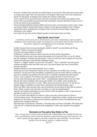 Antes de o Senhor fazer uma obra em minha língua, eu era terrível. Não podia nem mesmo dizer
às crianças para jogar fora o lixo sem parecer um sargento. Quem quer viver com uma pessoa
assim? Eu não queria ser daquele jeito, sempre tão irritada e impaciente.
Você é assim? Se for, posso dizer que você está se tornando mais infeliz que qualquer outra
pessoa. Não estou dizendo isso para trazer-lhe condenação, mas para derramar um pouco de luz
na raiz de muitos de seus problemas.
Nosso principal problema está bem debaixo do nosso nariz- em nossa boca. Como vimos, Tiago
nos diz que nenhum homem pode domar a língua, mas há algo que podemos fazer. Podemos
submetê-la a Deus, pedindo que seu Espírito tome o controle de nossa língua e traga-a em
submissão à sua vontade.
Isso é parte do que Jesus estava falando quando nos disse para tomar seu fardo.
Seja Gentil, mas Firme!
A sabedoria, porém, lá do alto é, primeiramente, pura (não contaminada); depois, pacífica,
indulgente (tem consideração, gentil), [está disposta a ser] tratável, plena de misericórdia e de
bons frutos, imparcial, sem fingimento (livre de dúvidas, hesitação).
Tg 3.17
Lembro-me que estava em casa procurando a palavra "gentil" na concordância de Strong
dizendo: "Senhor, tu tens de me ajudar"!
Eu pensei que nunca poderia ser gentil.
Finalmente, o Senhor começou a fazer uma obra em mim na área da gentileza.
O único problema era que, como tantas outras pessoas no Corpo de Cristo, eu era tão radical
que não conseguia "alcançar um meio-termo." Uma vez notei que estava insegura em uma área
e pensei de tinha que ir numa direção totalmente oposta.
"Ajustei" e "adaptei" demais. Eu me tornei "tão gentil", "boa" e "paciente" que não exercia
nenhuma disciplina sobre meu filho mais novo, que nasceu depois que meus outros filhos
estavam crescidos.
Também afundei no meu relacionamento com os outros.
Deixei que as coisas saíssem do controle em meu casamento, em minha casa e em meu
ministério. Só que estava tão acomodada e compreensiva que me tornei ineficaz ao lidar com
pessoas ou situações que pediam uma mão firme. E continuava dizendo para mim mesma:
"Joyce, você se superou! Você lidou com aquela situação tão bem! Você foi tão doce".
Fez-me sentir bem pensar que era tão "doce" - principalmente quando lidava com meu filho.
Mas ele não estava mudando, pelo menos para melhor. Na verdade, estava ficando pior.
Um dia fiquei louca com ele e o avisei: "Olhe, nunca mais faça isso de novo"! E ele não fez.
Busque sempre o equilíbrio no amor firme e demonstre uma atitude branda e suave.
Hoje, meu filho é precioso para mim, mas há momentos em que tenho de dizer-lhe de maneira
firme: "Basta, eu amo você, mas não vou tolerar esse tipo de comportamento".
Aprendi com minhas experiências que um extremo é tão ruim quanto o outro. O que devemos
aprender em tudo isso é o equilíbrio.
Se, por um lado, não podemos ser ásperos e duros, por outro, não devemos ser fracos e
excessivamente suaves. Não devemos ser irritáveis e impacientes, irando e agindo com emoção;
tampouco ser tão mansos a ponto de nos tornarmos capachos e muros de lamentação dos que
querem levar vantagem sobre nós.
Há tempo para ser pacientes e tolerantes, e há tempo para ser firmes e decididos. Há tempo para
"não nos irar" e tempo de demonstrar justa indignação. E sábio saber quando fazer qualquer
coisa.
Semeado em Paz pelos Que Estão na Paz
Ora, é em paz que se semeia o fruto da justiça (de conformidade com a vontade de Deus em
obras e pensamentos), para (o fruto da semente) os que promovem a paz [neles mesmos e nos
outros, aquela paz que significa concórdia e harmonia entre indivíduos com uma mente
pacífica, livre de temores, paixões e conflitos morais].
Tg 3.18
 