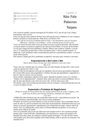 Esse versículo espelha a mesma mensagem de Provérbios 18.21, que diz que com a língua
ministramos vida ou morte.
É por isso que por toda a palavra de Deus nos é dito que devemos cuidadosos ao usar a língua e
prestar a atenção em nossas palavras. Paulo disse, em Efésios 4.29:
Não saia da vossa boca nenhuma palavra torpe, e sim unicamente a que for boa para
edificação, conforme a necessidade, e, assim, transmita graça aos que ouvem.
Você e eu nunca devemos falar coisas que façam com que as pessoas desistam. Não devemos
nos deixar poluir com palavras negativas que saem de nossos lábios. O escritor de Provérbios
nos diz que a língua perversa quebranta o espírito. Observe que a palavra "espírito" é escrita
com o "e" minúsculo, porque não se refere ao Espírito Santo, e sim ao espírito humano. A
depressão é outro problema criado e aumentado por palavras e pensamentos errados - os nossos
ou de outras pessoas.
Não usemos a língua para ferir, quebrantar ou deprimir, mas para curar, restaurar e encorajar.
Engrandecendo o Bem sobre o Mal
Não te deixes vencer do mal, mas vence (domine) o mal com o bem.
Rm 12.21
O que creio que o Senhor quer nos ensinar é que, em cada situação, há algo bom e ruim, assim
como nas pessoas há o bem e o mal.
Todos os dias haverá algumas coisas que nos agradam e haverá coisas que podemos dispensar.
Por sermos filhos da luz, para engrandecer o Senhor, Ele quer que aprendamos a engrandecer o
bem na vida nos outros e em nós mesmos.
Nesse sentido, engrandecer significa tornar maior. Quando levantamos nossa voz e dizemos
"Senhor, nós te engrandecemos", tornamos Deus maior que todos os nossos problemas. Isso é o
que ele quer que façamos com o bem em nossa vida - torná-lo maior que o mal.
Novamente, essa é uma escolha que precisamos renovar constante e continuamente para que ela
se torne um hábito em nós.
Superando a Fortaleza do Negativismo
Porque as armas da nossa milícia não são carnais [armas feitas de carne e sangue], e sim
poderosas em Deus, para destruir fortalezas, anulando nós sofismas.
2 Co 10.4
A Bíblia fala sobre fortalezas que são construídas dentro de nós - especialmente na mente. Até
que tais fortalezas sejam destruídas, elas vão nos causar problemas.
O Senhor me mostrou que uma fortaleza é como um muro de tijolos. Ela é construída com um
tijolo de cada vez, pelo revezamento de certos tipos de pensamentos. Poderíamos dizer que, por
termos os mesmos pensamentos, repetidamente, por um período de tempo, criamos sulcos na
mente. Uma vez estabelecidos, esses sulcos ou formas habituais de pensar e ver as coisas se
tornam muito difíceis de mudar.
Uma vez aconselhei uma jovem que tinha uma auto-imagem terrível. Isso aconteceu porque
durante toda a vida foi-lhe dito, repetidamente, que não prestava e nunca seria grande coisa.
Quando ficou mais velha, ela começou a reprisar aquela mensagem: "Eu não sou boa. Nunca
serei grande coisa. Deve haver alguma coisa errada comigo, senão as pessoas me amariam e me
tratariam bem".
 