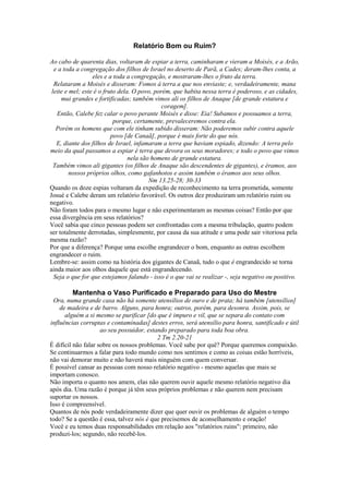 Relatório Bom ou Ruim?
Ao cabo de quarenta dias, voltaram de espiar a terra, caminharam e vieram a Moisés, e a Arão,
e a toda a congregação dos filhos de Israel no deserto de Parã, a Cades; deram-lhes conta, a
eles e a toda a congregação, e mostraram-lhes o fruto da terra.
Relataram a Moisés e disseram: Fomos à terra a que nos enviaste; e, verdadeiramente, mana
leite e mel; este é o fruto dela. O povo, porém, que habita nessa terra é poderoso, e as cidades,
mui grandes e fortificadas; também vimos ali os filhos de Anaque [de grande estatura e
coragem].
Então, Calebe fez calar o povo perante Moisés e disse: Eia! Subamos e possuamos a terra,
porque, certamente, prevaleceremos contra ela.
Porém os homens que com ele tinham subido disseram: Não poderemos subir contra aquele
povo [de Canaã], porque é mais forte do que nós.
E, diante dos filhos de Israel, infamaram a terra que haviam espiado, dizendo: A terra pelo
meio da qual passamos a espiar é terra que devora os seus moradores; e todo o povo que vimos
nela são homens de grande estatura.
Também vimos ali gigantes (os filhos de Anaque são descendentes de gigantes), e éramos, aos
nossos próprios olhos, como gafanhotos e assim também o éramos aos seus olhos.
Nm 13.25-28; 30-33
Quando os doze espias voltaram da expedição de reconhecimento na terra prometida, somente
Josué e Calebe deram um relatório favorável. Os outros dez produziram um relatório ruim ou
negativo.
Não foram todos para o mesmo lugar e não experimentaram as mesmas coisas? Então por que
essa divergência em seus relatórios?
Você sabia que cinco pessoas podem ser confrontadas com a mesma tribulação, quatro podem
ser totalmente derrotadas, simplesmente, por causa da sua atitude e uma pode sair vitoriosa pela
mesma razão?
Por que a diferença? Porque uma escolhe engrandecer o bom, enquanto as outras escolhem
engrandecer o ruim.
Lembre-se: assim como na história dos gigantes de Canaã, tudo o que é engrandecido se torna
ainda maior aos olhos daquele que está engrandecendo.
Seja o que for que estejamos falando - isso é o que vai se realizar -, seja negativo ou positivo.
Mantenha o Vaso Purificado e Preparado para Uso do Mestre
Ora, numa grande casa não há somente utensílios de ouro e de prata; há também [utensílios]
de madeira e de barro. Alguns, para honra; outros, porém, para desonra. Assim, pois, se
alguém a si mesmo se purificar [do que é impuro e vil, que se separa do contato com
influências corruptas e contaminadas] destes erros, será utensílio para honra, santificado e útil
ao seu possuidor, estando preparado para toda boa obra.
2 Tm 2.20-21
É difícil não falar sobre os nossos problemas. Você sabe por quê? Porque queremos compaixão.
Se continuarmos a falar para todo mundo como nos sentimos e como as coisas estão horríveis,
não vai demorar muito e não haverá mais ninguém com quem conversar.
É possível cansar as pessoas com nosso relatório negativo - mesmo aquelas que mais se
importam conosco.
Não importa o quanto nos amem, elas não querem ouvir aquele mesmo relatório negativo dia
após dia. Uma razão é porque já têm seus próprios problemas e não querem nem precisam
suportar os nossos.
Isso é compreensível.
Quantos de nós pode verdadeiramente dizer que quer ouvir os problemas de alguém o tempo
todo? Se a questão é essa, talvez nós é que precisemos de aconselhamento e oração!
Você e eu temos duas responsabilidades em relação aos "relatórios ruins": primeiro, não
produzi-los; segundo, não recebê-los.
 