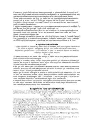 Com certeza, é mais fácil exalar um bom aroma quando as coisas estão indo do nosso jeito. E
muito mais difícil quando tudo está contra nós, quando aqueles ao nosso redor estão tendo suas
orações respondidas, enquanto as nossas próprias orações parecem não passar do teto.
Nessas horas, pode parecer que Deus está surdo, que, por alguma razão que não conseguimos
entender, ele se recusa a nos ouvir. Todos nós passamos por isso. O teste é: que tipo de
fragrância exalamos enquanto esperamos? Nossa firmeza, nossa paciência e nossa resistência
nos levam a algo chamado temor.
É quando começamos a ser expostos a uma enxurrada constante de mensagens de santidade. Por
quê? Porque Deus lida com cada virtude cristã, uma de cada vez.
Ele está nos levando a algum lugar. Deus está nos levando para si mesmo, capacitando-nos a
permanecer na sua santa presença. Ele está nos preparando para sermos usados por Ele no
grande avivamento dos últimos dias.
Depois do temor vem a afeição fraterna, que a Versão King James chama de "bondade fraterna".
Esse tipo de afeição ou bondade fraterna produz o verdadeiro "amor cristão", que é a tradução
da Bíblia Amplificada da palavra grega ágape, que significa amor semelhante ao de Deus.
Cingi-vos de Humildade
... Cingi-vos todos de humildade [como a veste de um servo, para que não possa ser tirada de
vós, livres do orgulho e arrogância], porque Deus resiste aos soberbos (insolentes,
presunçosos, jactanciosos) — [e ele os frustra, se opõe e os derrota], contudo, aos humildes
concede a sua graça (favor, bênção).
1 Pe 5.5
Na época que comecei este estudo sobre a língua, o Senhor me revelou, por intermédio dessa
fórmula que eu estava certa sobre ágape.
Enquanto eu relembrava minha vida até aquele ponto, pude ver que o Senhor me sustentou em
cada um dos estágios de crescimento cristão. Agora ele dizia que era hora de fazer como Pedro
declarou: cingir-me com a humildade de Cristo.
Creio que Deus diz isso para cada um de nós. Devemos cingir-nos com o manto de humildade,
mansidão, bondade e suavidade. Devemos usar esse manto no mundo, agir como Jesus, exalar
um doce aroma e ter uma personalidade tranqüila.
Depois que recebi essa mensagem do Senhor, eu estava ministrando em uma reunião e, no final
do culto, um homem veio até mim e disse: "Sinto que esta será somente uma confirmação, mas
tenho uma palavra do Senhor para você". Ele continuou a citar esta passagem, 2 Pedro 1.4-9, e
disse: "O Senhor diz que você está na bondade e depois disso vem o Reino".
Como disse anteriormente, sou cuidadosa com as palavras de outras pessoas, mas neste caso não
há como aquela palavra ter sido acidental. Ela me encorajou muito, porque acreditei que era
uma confirmação do que Deus já tinha me mostrado.
Esteja Pronto Para Ser Transformado
E todos nós, com o rosto desvendado, contemplando [na Palavra de Deus], como por espelho, a
glória do Senhor, somos transformados, de glória em glória, na sua própria imagem, como pelo
Senhor, o Espírito.
2 Co 3.18
A mudança que precisa acontecer em cada um de nós não vem da nossa vontade, da nossa força
ou das nossas boas obras. Ela vem de conhecer a Deus pessoalmente e intimamente.
Neste capítulo final, não ensinarei sete passos para crescer no conhecimento do Senhor. Direi
qual é a sua única responsabilidade.
A confissão é boa. Faz coisas na vida do crente, mas não muda o homem interior.
Certos tipos de programas de oração são bons. Ajudam a desenvolver a disciplina espiritual,
mas não mudam o homem interior.
Ler a Bíblia, freqüentar igreja e muitos outros exercícios são bons. São coisas que cada crente
tem que praticar, mas elas não mudam o homem interior.
Só existe uma maneira de mudar o homem interior: é colocando-se na presença de Deus e
permitindo que ele faça uma obra no seu interior.
 