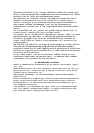 No momento, toda a Igreja de Jesus Cristo está trabalhando e se esforçando - tentando mudar.
Deus me revelou que apreciaria muito se todos nós apenas o contemplássemos em sua Palavra e
permitíssemos que seu Espírito nos transformasse em sua imagem.
Nós, carismáticos, nos tornamos tão religiosos... Na verdade, temos nossa própria religião!
Planejamos e programamos tudo em nossa vida espiritual. Não há nada de errado com a
disciplina e a ordem, mas, se planejamos e programamos as coisas e deixamos Deus de fora,
então temos um problemão em nossas mãos. A única coisa que vai nos transformar
verdadeiramente é entrar na presença de Deus e esperar que ele faça o que não podemos fazer
sozinhos.
Não estou desafiando você a sair e tentar ser bom, humilde, manso ou amoroso. Se essa é a
mensagem que você captou deste livro, então você ficará frustrado.
Esta mensagem não tem a intenção de trazer condenação para o que você é ou foi. E para trazer
encorajamento para o que você pode ser - se quiser submeter-se ao Espírito do Deus vivo.
O Senhor está procurando pessoas que desejam ser mudadas do que são agora para o que
somente ele pode fazê-las ser. O primeiro passo nesse processo envolve quase sempre uma
mudança no discurso.
Isso foi verdade para Abrão e Sarai, que tiveram de aprender a chamar-se por nomes diferentes.
Foi verdade para Moisés, que deu a desculpa de não poder falar adequadamente dado o
problema com a língua. Isso foi verdade para Isaías, que disse ser um homem de lábios impuros,
que vivia no meio de um povo de impuros lábios. Isso foi verdade para Jeremias, que alegou ser
jovem demais para falar pelo Senhor.
Isto será verdade para você e para mim. Se quisermos ser mudados, o Senhor fará nossa
transformação e transfiguração - de sua própria maneira e em seu próprio tempo - enquanto
simplesmente tivermos comunhão com ele no homem interior.
Experimentando o Senhor
Gostaria de compartilhar com você esta citação do livro chamado Experiencing the Depths of
Jesus Christ:
Deus habita no seu espírito. Oh, quando você aprender como é habitar lá com ele, sentirá que a
presença dele dissolverá a dureza de sua alma. E, enquanto a dureza de seu coração derrete,
fragrâncias preciosas exalam de sua alma.7
Pense nisso por um momento. Deus habita lá no seu espírito, mas você tem de aprender a
habitar lá com ele.
Produzir frutos não vem de freqüentar Igreja, vigílias de oração, leitura da Bíblia ou confissão
positiva, embora essas coisas sejam boas. Vem de conformar-se ao Senhor e permitir-lhe
conformar-se a você. E sua divina presença que dissolve a dureza de sua alma, para que as
doces fragrâncias exalem de você.
Você quer mudar? Quer desistir de ser duro, áspero e aflito? Quer se tornar humilde, manso,
suave e doce? Quer ser como Jesus? Então aprenda a ter comunhão com ele para que Jesus
possa desenvolver em você uma língua e um espírito tranqüilos.
 