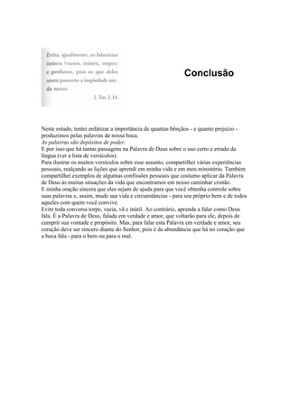 Conclusão
Neste estudo, tentei enfatizar a importância de quantas bênçãos - e quanto prejuízo -
produzimos pelas palavras de nossa boca.
As palavras são depósitos de poder.
E por isso que há tantas passagens na Palavra de Deus sobre o uso certo e errado da
língua (ver a lista de versículos).
Para ilustrar os muitos versículos sobre esse assunto, compartilhei várias experiências
pessoais, realçando as lições que aprendi em minha vida e em meu ministério. Também
compartilhei exemplos de algumas confissões pessoais que costumo aplicar da Palavra
de Deus às muitas situações da vida que encontramos em nosso caminhar cristão.
E minha oração sincera que eles sejam de ajuda para que você obtenha controle sobre
suas palavras e, assim, mude sua vida e circunstâncias - para seu próprio bem e de todos
aqueles com quem você convive.
Evite toda conversa torpe, vazia, vã e inútil. Ao contrário, aprenda a falar como Deus
fala. É a Palavra de Deus, falada em verdade e amor, que voltarão para ele, depois de
cumprir sua vontade e propósito. Mas, para falar esta Palavra em verdade e amor, seu
coração deve ser sincero diante do Senhor, pois é da abundância que há no coração que
a boca fala - para o bem ou para o mal.
 