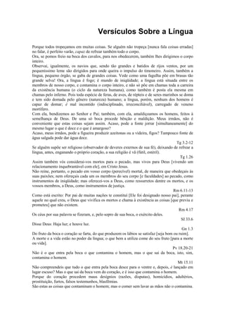 Versículos Sobre a Língua
Porque todos tropeçamos em muitas coisas. Se alguém não tropeça [nunca fala coisas erradas]
no falar, é perfeito varão, capaz de refrear também todo o corpo.
Ora, se pomos freio na boca dos cavalos, para nos obedecerem, também lhes dirigimos o corpo
inteiro.
Observai, igualmente, os navios que, sendo tão grandes e batidos de rijos ventos, por um
pequeníssimo leme são dirigidos para onde queira o impulso do timoneiro. Assim, também a
língua, pequeno órgão, se gaba de grandes coisas. Vede como uma fagulha põe em brasas tão
grande selva! Ora, a língua é fogo; é mundo de iniqüidade; a língua está situada entre os
membros de nosso corpo, e contamina o corpo inteiro, e não só põe em chamas toda a carreira
da existência humana (o ciclo da natureza humana), como também é posta ela mesma em
chamas pelo inferno. Pois toda espécie de feras, de aves, de répteis e de seres marinhos se doma
e tem sido domada pelo gênero (natureza) humano; a língua, porém, nenhum dos homens é
capaz de domar; é mal incontido (indisciplinado, irreconciliável), carregado de veneno
mortífero.
Com ela, bendizemos ao Senhor e Pai; também, com ela, amaldiçoamos os homens, feitos à
semelhança de Deus. De uma só boca procede bênção e maldição. Meus irmãos, não é
conveniente que estas coisas sejam assim. Acaso, pode a fonte jorrar [simultaneamente] do
mesmo lugar o que é doce e o que é amargoso?
Acaso, meus irmãos, pode a figueira produzir azeitonas ou a videira, figos? Tampouco fonte de
água salgada pode dar água doce.
Tg 3.2-12
Se alguém supõe ser religioso (observador de deveres externos de sua fé), deixando de refrear a
língua, antes, enganando o próprio coração, a sua religião é vã (fútil, estéril).
Tg 1.26
Assim também vós considerai-vos mortos para o pecado, mas vivos para Deus [vivendo um
relacionamento inquebrantável com ele], em Cristo Jesus.
Não reine, portanto, o pecado em vosso corpo (perecível) mortal, de maneira que obedeçais às
suas paixões; nem ofereçais cada um os membros do seu corpo [e faculdades] ao pecado, como
instrumentos de iniqüidade; mas oferecei-vos a Deus, como ressurretos dentre os mortos, e os
vossos membros, a Deus, como instrumentos de justiça.
Rm 6.11-13
Como está escrito: Por pai de muitas nações te constituí [Ele foi designado nosso pai], perante
aquele no qual creu, o Deus que vivifica os mortos e chama à existência as coisas [que previu e
prometeu] que não existem.
Rm 4.17
Os céus por sua palavra se fizeram, e, pelo sopro de sua boca, o exército deles.
SI 33.6
Disse Deus: Haja luz; e houve luz.
Gn 1.3
Do fruto da boca o coração se farta, do que produzem os lábios se satisfaz [seja bom ou ruim].
A morte e a vida estão no poder da língua; o que bem a utiliza come do seu fruto [para a morte
ou vida].
Pv 18.20-21
Não é o que entra pela boca o que contamina o homem, mas o que sai da boca, isto, sim,
contamina o homem.
Mt 15.11
Não compreendeis que tudo o que entra pela boca desce para o ventre e, depois, é lançado em
lugar escuso? Mas o que sai da boca vem do coração, e é isso que contamina o homem.
Porque do coração procedem maus desígnios (razões, disputas), homicídios, adultérios,
prostituição, furtos, falsos testemunhos, blasfêmias.
São estas as coisas que contaminam o homem; mas o comer sem lavar as mãos não o contamina.
 