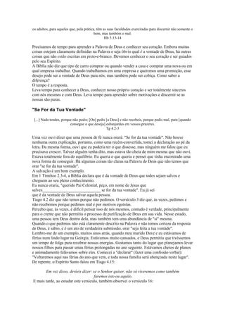 os adultos, para aqueles que, pela prática, têm as suas faculdades exercitadas para discernir não somente o
bem, mas também o mal.
Hb 5.13-14
Precisamos de tempo para aprender a Palavra de Deus e conhecer seu coração. Embora muitas
coisas estejam claramente definidas na Palavra e seja óbvio qual é a vontade de Deus, há outras
coisas que não estão escritas em preto-e-branco. Devemos conhecer o seu coração e ser guiados
pelo seu Espírito.
A Bíblia não diz que tipo de carro comprar ou quando vender a casa e comprar uma nova ou em
qual empresa trabalhar. Quando trabalhamos em uma empresa e queremos uma promoção, esse
desejo pode ser a vontade de Deus para nós; mas também pode ser cobiça. Como saber a
diferença?
O tempo é a resposta.
Leva tempo para conhecer a Deus, conhecer nosso próprio coração e ser totalmente sinceros
com nós mesmos e com Deus. Leva tempo para aprender sobre motivações e discernir se as
nossas são puras.
"Se For da Tua Vontade"
[...] Nada tendes, porque não pedis; [Ou] pedis [a Deus] e não recebeis, porque pedis mal, para [quando
consegue o que deseja] esbanjardes em vossos prazeres.
Tg 4.2-3
Uma vez ouvi dizer que uma pessoa de fé nunca orará: "Se for da tua vontade". Não houve
nenhuma outra explicação, portanto, como uma recém-convertida, tomei a declaração ao pé da
letra. Da mesma forma, ouvi que eu poderia ter o que dissesse, mas ninguém me falou que eu
precisava crescer. Talvez alguém tenha dito, mas estava tão cheia de mim mesma que não ouvi.
Estava totalmente fora do equilíbrio. Eu queria o que queria e pensei que tinha encontrado uma
nova forma de conseguir. Há algumas coisas tão claras na Palavra de Deus que não temos que
orar "se for da tua vontade".
A salvação é um bom exemplo.
Em 1 Timóteo 2.3-4, a Bíblia declara que é da vontade de Deus que todos sejam salvos e
cheguem ao seu pleno conhecimento.
Eu nunca oraria, "querido Pai Celestial, peço, em nome de Jesus que
salves____________________________ se for da tua vontade". Eu já sei
que é da vontade de Deus salvar aquela pessoa.
Tiago 4.2 diz que não temos porque não pedimos. O versículo 3 diz que, às vezes, pedimos e
não recebemos porque pedimos mal e por motivos egoístas.
Percebo que, às vezes, é difícil pensar isso de nós mesmos, contudo é verdade, principalmente
para o crente que não permitiu o processo de purificação de Deus em sua vida. Nesse estado,
uma pessoa tem Deus dentro dela, mas também tem uma abundância de "si" mesma.
Quando o que pedimos não está claramente descrito na Palavra e não temos certeza da resposta
de Deus, é sábio, e é um ato de verdadeira submissão, orar "seja feita a tua vontade".
Lembro-me de um exemplo, muitos anos atrás, quando meu marido Dave e eu estávamos de
férias num lindo lugar na Geórgia. Estávamos muito cansados, e Deus permitiu que tivéssemos
um tempo de folga para recobrar nossas energias. Gostamos tanto do lugar que planejamos levar
nossos filhos para passar umas férias prolongadas no ano seguinte. Estávamos cheios de planos
e animadamente falávamos sobre eles. Comecei a "declarar" (fazer uma confissão verbal):
"Voltaremos aqui nas férias do ano que vem, e toda nossa família será abençoada neste lugar".
De repente, o Espírito Santo falou em Tiago 4.15:
Em vez disso, devíeis dizer: se o Senhor quiser, não só viveremos como também
faremos isto ou aquilo.
E mais tarde, ao estudar este versículo, também observei o versículo 16:
 