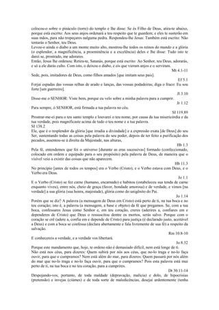 colocou-o sobre o pináculo (torre) do templo e lhe disse: Se és Filho de Deus, atira-te abaixo,
porque está escrito: Aos seus anjos ordenará a teu respeito que te guardem; e eles te susterão em
suas mãos, para não tropeçares nalguma pedra. Respondeu-lhe Jesus: Também está escrito: Não
tentarás o Senhor, teu Deus.
Levou-o ainda o diabo a um monte muito alto, mostrou-lhe todos os reinos do mundo e a glória
(o esplendor, a magnificência, a proeminência e a excelência) deles e lhe disse: Tudo isto te
darei se, prostrado, me adorares.
Então, Jesus lhe ordenou: Retira-te, Satanás, porque está escrito: Ao Senhor, teu Deus, adorarás,
e só a ele darás culto. Com isto, o deixou o diabo, e eis que vieram anjos e o serviram.
Mt 4.1-11
Sede, pois, imitadores de Deus, como filhos amados [que imitam seus pais].
Ef 5.1
Forjai espadas das vossas relhas de arado e lanças, das vossas podadeiras; diga o fraco: Eu sou
forte [um guerreiro].
Jl 3.10
Disse-me o SENHOR: Viste bem, porque eu velo sobre a minha palavra para a cumprir.
Jr 1.12
Para sempre, ó SENHOR, está firmada a tua palavra no céu.
SI 119.89
Prostrar-me-ei para o teu santo templo e louvarei o teu nome, por causa da tua misericórdia e da
tua verdade, pois magnificaste acima de tudo o teu nome e a tua palavra.
SI 138.2
Ele, que é o resplendor da glória [que irradia a divindade] e a expressão exata [de Deus] do seu
Ser, sustentando todas as coisas pela palavra do seu poder, depois de ter feito a purificação dos
pecados, assentou-se à direita da Majestade, nas alturas,
Hb 1.3
Pela fé, entendemos que foi o universo [durante as eras sucessivas] formado (confeccionado,
colocado em ordem e equipado para o seu propósito) pela palavra de Deus, de maneira que o
visível veio a existir das coisas que não aparecem.
Hb 11.3
No princípio [antes de todos os tempos] era o Verbo (Cristo), e o Verbo estava com Deus, e o
Verbo era Deus.
Jo 1.1
E o Verbo (Cristo) se fez carne (humano, encarnado) e habitou (estabeleceu sua tenda de carne
enquanto viveu), entre nós, cheio de graça (favor, bondade amorosa) e de verdade, e vimos [na
verdade] a sua glória (sua honra, majestade), glória como do unigênito do Pai.
Jo 1.14
Porém que se diz? A palavra (a mensagem de Deus em Cristo) está perto de ti, na tua boca e no
teu coração; isto é, a palavra (a mensagem, a base e objeto) da fé que pregamos. Se, com a tua
boca, confessares Jesus como Senhor e, em teu coração, creres (aderires a, confiares em e
dependeres de Cristo) que Deus o ressuscitou dentre os mortos, serás salvo. Porque com o
coração se crê (adere a, confia em e depende de Cristo) para justiça (é declarado justo, aceitável
a Deus) e com a boca se confessa (declara abertamente e fala livremente de sua fé) a respeito da
salvação.
Rm 10.8-10
E conhecereis a verdade, e a verdade vos libertará.
Jo 8.32
Porque este mandamento que, hoje, te ordeno não é demasiado difícil, nem está longe de ti.
Não está nos céus, para dizeres: Quem subirá por nós aos céus, que no-lo traga e no-lo faça
ouvir, para que o cumpramos? Nem está além do mar, para dizeres: Quem passará por nós além
do mar que no-lo traga e no-lo faça ouvir, para que o cumpramos? Pois esta palavra está mui
perto de ti, na tua boca e no teu coração, para a cumprires.
Dt 30.11-14
Despojando-vos, portanto, de toda maldade (depravação, malícia) e dolo, de hipocrisias
(pretensão) e invejas (ciúmes) e de toda sorte de maledicências, desejai ardentemente (tenha
 