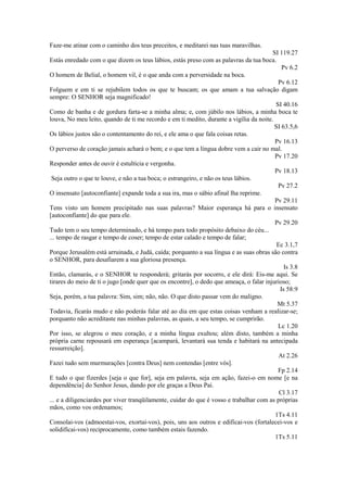 Faze-me atinar com o caminho dos teus preceitos, e meditarei nas tuas maravilhas.
SI 119.27
Estás enredado com o que dizem os teus lábios, estás preso com as palavras da tua boca.
Pv 6.2
O homem de Belial, o homem vil, é o que anda com a perversidade na boca.
Pv 6.12
Folguem e em ti se rejubilem todos os que te buscam; os que amam a tua salvação digam
sempre: O SENHOR seja magnificado!
SI 40.16
Como de banha e de gordura farta-se a minha alma; e, com júbilo nos lábios, a minha boca te
louva, No meu leito, quando de ti me recordo e em ti medito, durante a vigília da noite.
SI 63.5,6
Os lábios justos são o contentamento do rei, e ele ama o que fala coisas retas.
Pv 16.13
O perverso de coração jamais achará o bem; e o que tem a língua dobre vem a cair no mal.
Pv 17.20
Responder antes de ouvir é estultícia e vergonha.
Pv 18.13
Seja outro o que te louve, e não a tua boca; o estrangeiro, e não os teus lábios.
Pv 27.2
O insensato [autoconfiante] expande toda a sua ira, mas o sábio afinal lha reprime.
Pv 29.11
Tens visto um homem precipitado nas suas palavras? Maior esperança há para o insensato
[autoconfíante] do que para ele.
Pv 29.20
Tudo tem o seu tempo determinado, e há tempo para todo propósito debaixo do céu...
... tempo de rasgar e tempo de coser; tempo de estar calado e tempo de falar;
Ec 3.1,7
Porque Jerusalém está arruinada, e Judá, caída; porquanto a sua língua e as suas obras são contra
o SENHOR, para desafiarem a sua gloriosa presença.
Is 3.8
Então, clamarás, e o SENHOR te responderá; gritarás por socorro, e ele dirá: Eis-me aqui. Se
tirares do meio de ti o jugo [onde quer que os encontre], o dedo que ameaça, o falar injurioso;
Is 58:9
Seja, porém, a tua palavra: Sim, sim; não, não. O que disto passar vem do maligno.
Mt 5.37
Todavia, ficarás mudo e não poderás falar até ao dia em que estas coisas venham a realizar-se;
porquanto não acreditaste nas minhas palavras, as quais, a seu tempo, se cumprirão.
Lc 1.20
Por isso, se alegrou o meu coração, e a minha língua exultou; além disto, também a minha
própria carne repousará em esperança [acampará, levantará sua tenda e habitará na antecipada
ressurreição].
At 2.26
Fazei tudo sem murmurações [contra Deus] nem contendas [entre vós].
Fp 2.14
E tudo o que fizerdes [seja o que for], seja em palavra, seja em ação, fazei-o em nome [e na
dependência] do Senhor Jesus, dando por ele graças a Deus Pai.
Cl 3.17
... e a diligenciardes por viver tranqüilamente, cuidar do que é vosso e trabalhar com as próprias
mãos, como vos ordenamos;
1Ts 4.11
Consolai-vos (admoestai-vos, exortai-vos), pois, uns aos outros e edificai-vos (fortalecei-vos e
solidifícai-vos) reciprocamente, como também estais fazendo.
1Ts 5.11
 