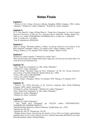 Notas Finais
Capítulo 1
1
Websters II New College Dictionary (Boston: Houghton Mifflin Company, 1995), verbete
"sabedoria." 2
Webster's II, verbete "prudência." 3
Webster's II, verbete "prudente."
Capítulo 2
'W. E. Vine, Merrill F. Unger, William White Jr., "Seção Novo Testamento," no Vines Complete
Expository Dictionary of Old and New Testament Words (Nashville: Thomas Nelson, Inc.,
1984), p. 121, verbete "CONFIRMAR, CONFIRMAÇÃO, A. Verbos, No. 1, BEBAIOO.
2
Vine, A. Verbos, No. 3, KUROO.
3
Vine, B. Substantivos, BEBAIOSIS.
Capítulo 3
'James E. Strong, "Dicionário Hebreu e Caldeu," no Strongs Exhaustive Concordance of the
Bible (Nashville: Abingdon, 1890), p. 32, entrada # 1897, verbete "meditar," Josué 1.8.
2
Strong, "Hebreu," p. 115, entrada # 7878, verbete "meditar," Salmo 119.148.
Capítulo 7
'Websters II, verbete "cabresto." 2
Webster's II, verbete "freio."
3
Para uma discussão mais completa deste ponto, sugiro que você leia meu livro deste título. Ver
a lista de livros no final deste livro.
Capítulo 10
1
Vine, "Seção Novo Testamento," p. 580, verbete "difamador."
2
Webster's II, verbete "difamação."
3
James Strong, "Dicionário Grego do Novo Testamento," no The New Strongs Exhaustive
Concordance of the Bible (Nashville: Thomas Nelson, Inc., 1990).
4
Vine, p. 580, verbete "DIFAMADOR."
5
Vine, p. 50, verbete "DIABO."
6
Strong, "Grego," (Abingdon, 1890), p. 54, entrada # 3870. 7
Strong, p. 55, entrada # 3875.
Capítulo 12
1
Websters New World Dictionary of the American Language (New World Publishing
Company, 1969), verbete "intrometido."
2
Webster's II, verbete "intrometido." 3Webster's II, verbete "fofoqueiro."
4
Vine, "Seção Novo Testamento," p. 580, verbete "difamador."
5
Webster's II, verbete "difamação."
6
Websters II, verbete "cochichar."
Capítulo 13
1
Websters II, verbete "disposição."
2
Vine, "Seção Novo Testamento," pp. 128,58,59, verbete "CONVERSAÇÃO,"
"COMPORTAR, COMPORTAMENTO."
3
Hannab Hurnard, Mountains of Spices (Wheaton: Tyndale House, Inc., 1979).
4
Hurnard, pp. 222-229.
5
Hurnard, pp. 168-174. 6
Hurnard, pp. 136-144.
7
Madame Jeanne Guyon, Experiencing the Depths of Jesus Christ (na França: anteriormente
intitulado Short and Very Easy Method of Prayer). Direitos Reservados MCMLXXV por Gene
Edwards (Gardiner, Maine: Christian Books).
 
