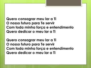 Quero consagrar meu lar a Ti
O nosso futuro para Te servir
Com toda minha força e entendimento
Quero dedicar o meu lar a Ti
Quero consagrar meu lar a Ti
O nosso futuro para Te servir
Com toda minha força e entendimento
Quero dedicar o meu lar a Ti

 